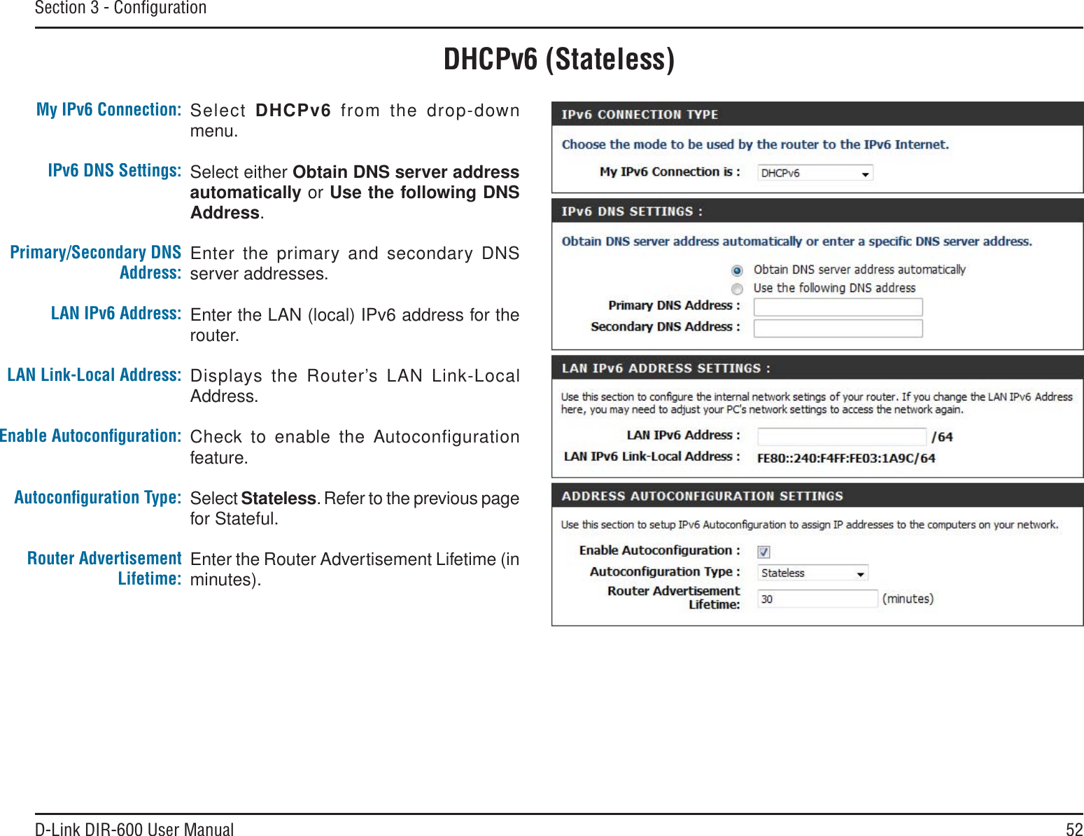 52D-Link DIR-600 User ManualSection 3 - ConﬁgurationDHCPv6 (Stateless)Select DHCPv6 from the drop-down menu.Select either Obtain DNS server addressautomatically or Use the following DNSAddress.Enter the primary and secondary DNS server addresses. Enter the LAN (local) IPv6 address for the router. Displays the Router’s LAN Link-Local Address.Check to enable the Autoconfiguration feature.Select Stateless. Refer to the previous page for Stateful.Enter the Router Advertisement Lifetime (in minutes).My IPv6 Connection:IPv6 DNS Settings:Primary/Secondary DNS Address:LAN IPv6 Address:LAN Link-Local Address:Enable Autoconﬁguration:Autoconﬁguration Type:Router Advertisement  Lifetime: