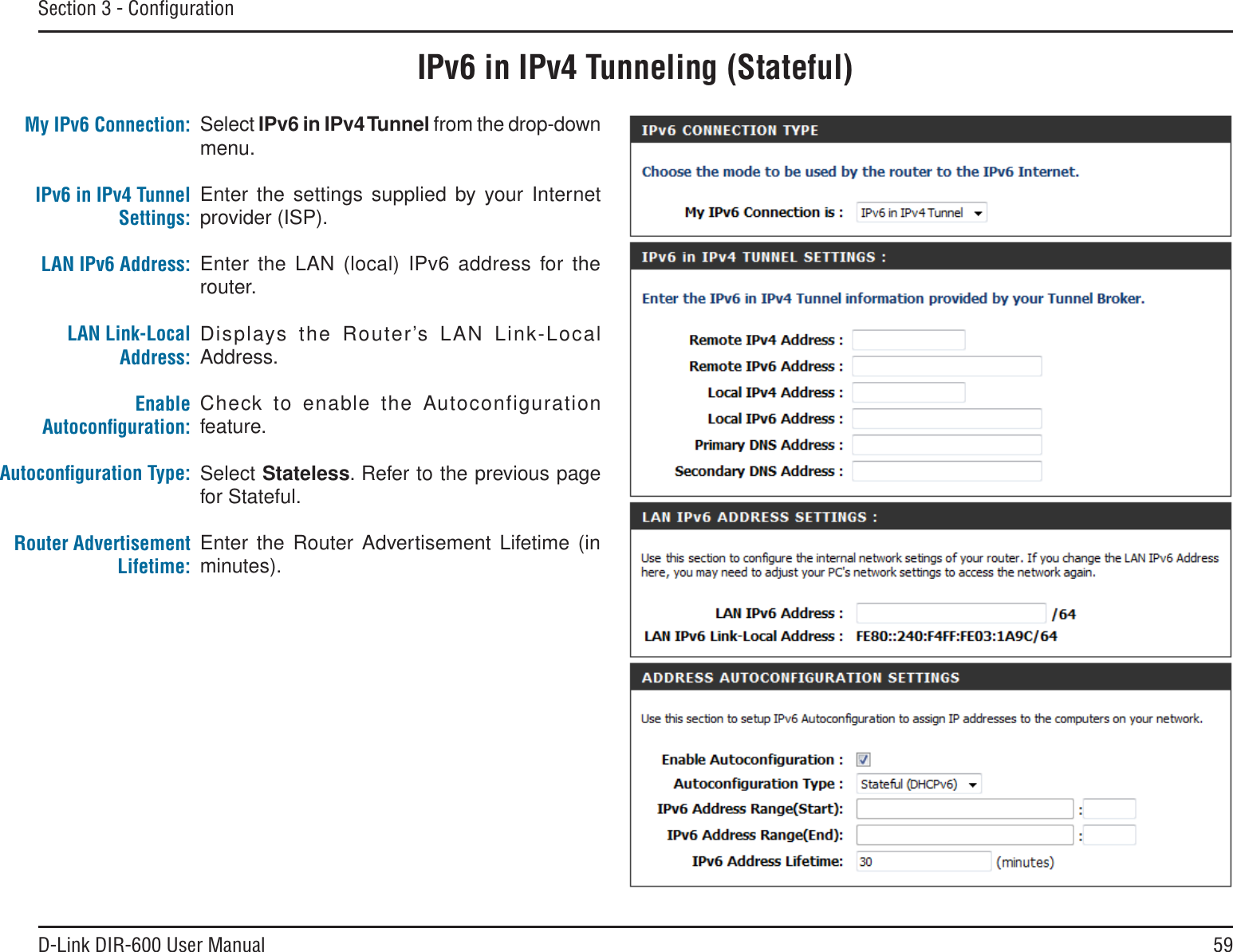 59D-Link DIR-600 User ManualSection 3 - ConﬁgurationIPv6 in IPv4 Tunneling (Stateful)Select IPv6 in IPv4Tunnel from the drop-down menu.Enter the settings supplied by your Internet provider (ISP). Enter the LAN (local) IPv6 address for the router. Displays the Router’s LAN Link-Local Address.Check to enable the Autoconfiguration feature.Select Stateless. Refer to the previous page for Stateful.Enter the Router Advertisement Lifetime (in minutes).My IPv6 Connection:IPv6 in IPv4 Tunnel Settings:LAN IPv6 Address:LAN Link-Local Address:EnableAutoconﬁguration:Autoconﬁguration Type:Router Advertisement Lifetime: