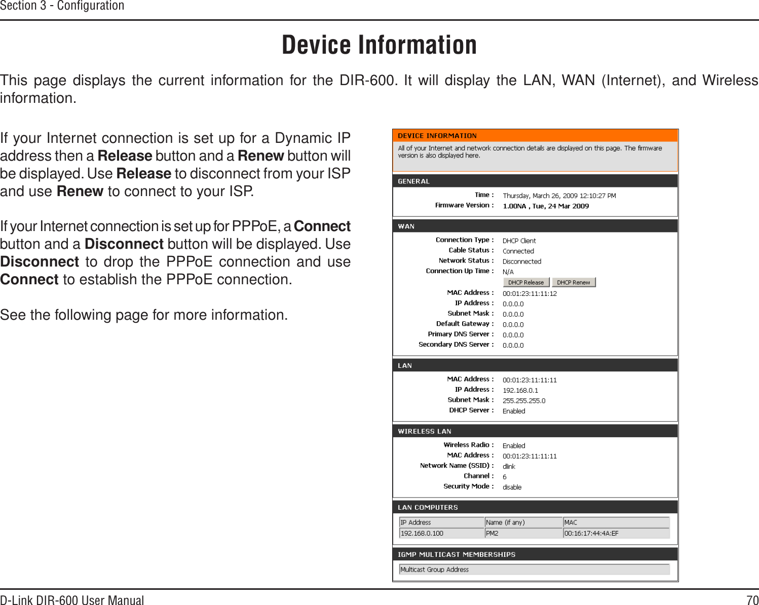 70D-Link DIR-600 User ManualSection 3 - ConﬁgurationThis page displays the current information for the DIR-600. It will display the LAN, WAN (Internet), and Wireless information.Device InformationIf your Internet connection is set up for a Dynamic IP address then a Release button and a Renew button will be displayed. Use Release to disconnect from your ISP and use Renew to connect to your ISP. If your Internet connection is set up for PPPoE, a Connectbutton and a Disconnect button will be displayed. Use Disconnect to drop the PPPoE connection and use Connect to establish the PPPoE connection.See the following page for more information.