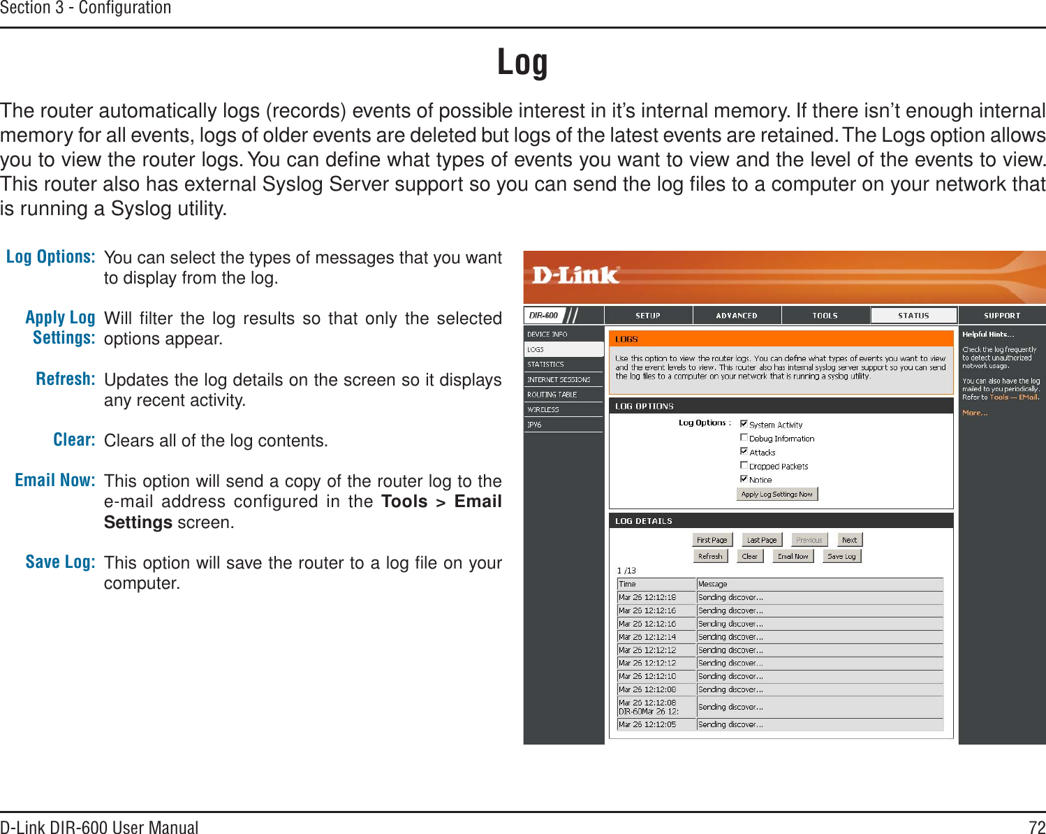 72D-Link DIR-600 User ManualSection 3 - ConﬁgurationLogLog Options:Apply Log Settings:Refresh:Clear:Email Now:Save Log:You can select the types of messages that you want to display from the log. Will ﬁlter the log results so that only the selected options appear.Updates the log details on the screen so it displays any recent activity.Clears all of the log contents.This option will send a copy of the router log to the e-mail address conﬁgured in the Tools &gt; EmailSettings screen.This option will save the router to a log ﬁle on your computer.The router automatically logs (records) events of possible interest in it’s internal memory. If there isn’t enough internal memory for all events, logs of older events are deleted but logs of the latest events are retained. The Logs option allows you to view the router logs. You can deﬁne what types of events you want to view and the level of the events to view. This router also has external Syslog Server support so you can send the log ﬁles to a computer on your network that is running a Syslog utility.