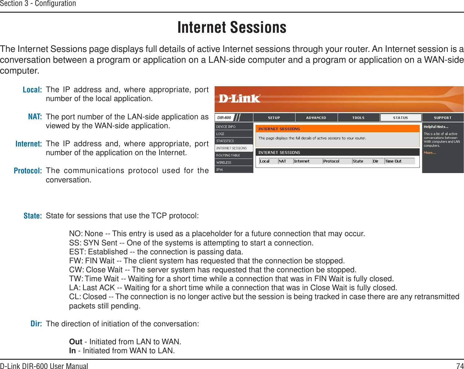 74D-Link DIR-600 User ManualSection 3 - ConﬁgurationInternet SessionsThe Internet Sessions page displays full details of active Internet sessions through your router. An Internet session is a conversation between a program or application on a LAN-side computer and a program or application on a WAN-side computer. Local:NAT:Internet:Protocol:State:Dir:The IP address and, where appropriate, port number of the local application. The port number of the LAN-side application as viewed by the WAN-side application. The IP address and, where appropriate, port number of the application on the Internet. The communications protocol used for the conversation. State for sessions that use the TCP protocol:NO: None -- This entry is used as a placeholder for a future connection that may occur.SS: SYN Sent -- One of the systems is attempting to start a connection.EST: Established -- the connection is passing data.FW: FIN Wait -- The client system has requested that the connection be stopped.CW: Close Wait -- The server system has requested that the connection be stopped.TW: Time Wait -- Waiting for a short time while a connection that was in FIN Wait is fully closed.LA: Last ACK -- Waiting for a short time while a connection that was in Close Wait is fully closed.CL: Closed -- The connection is no longer active but the session is being tracked in case there are any retransmitted packets still pending.The direction of initiation of the conversation: Out - Initiated from LAN to WAN.In - Initiated from WAN to LAN.