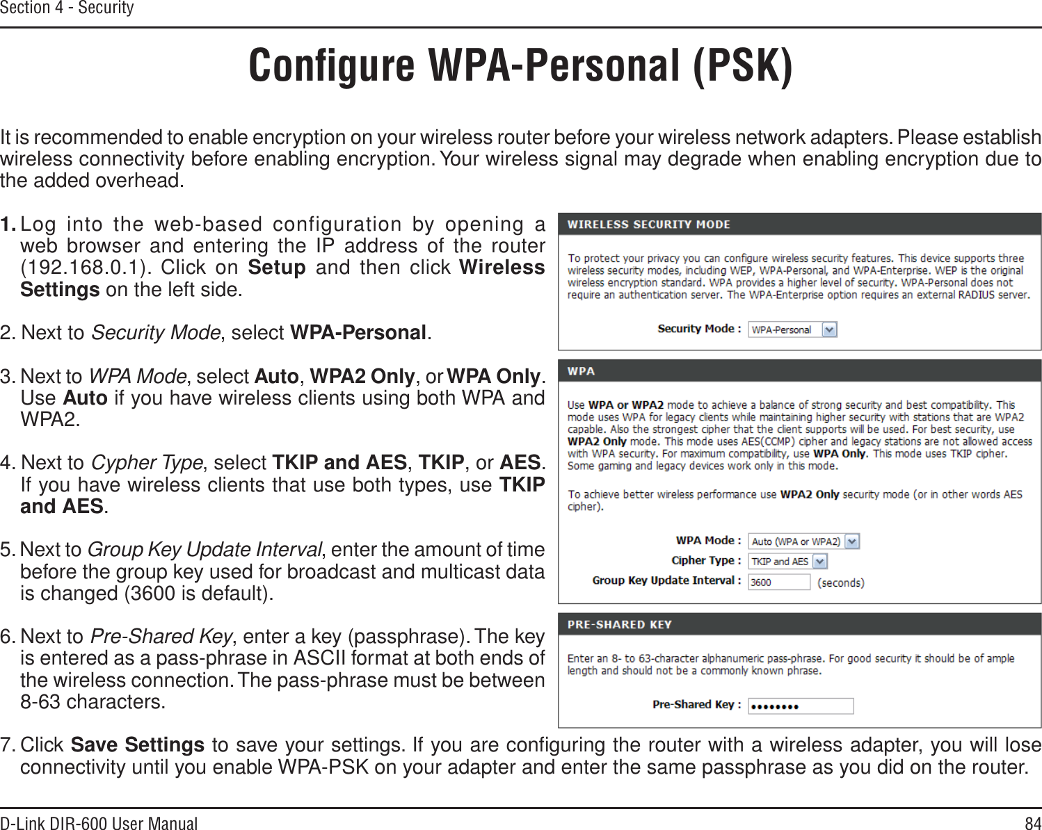 84D-Link DIR-600 User ManualSection 4 - SecurityConﬁgure WPA-Personal (PSK)It is recommended to enable encryption on your wireless router before your wireless network adapters. Please establish wireless connectivity before enabling encryption. Your wireless signal may degrade when enabling encryption due to the added overhead.1. Log into the web-based configuration by opening a web browser and entering the IP address of the router (192.168.0.1). Click on Setup and then click WirelessSettings on the left side.2. Next to Security Mode, select WPA-Personal.3. Next to WPA Mode, select Auto,WPA2 Only, orWPA Only. Use Auto if you have wireless clients using both WPA and WPA2.4. Next to Cypher Type, select TKIP and AES,TKIP, or AES. If you have wireless clients that use both types, use TKIPand AES.5. Next to Group Key Update Interval, enter the amount of time before the group key used for broadcast and multicast data is changed (3600 is default).6. Next to Pre-Shared Key, enter a key (passphrase). The key is entered as a pass-phrase in ASCII format at both ends of the wireless connection. The pass-phrase must be between 8-63 characters. 7. Click Save Settings to save your settings. If you are conﬁguring the router with a wireless adapter, you will lose connectivity until you enable WPA-PSK on your adapter and enter the same passphrase as you did on the router.