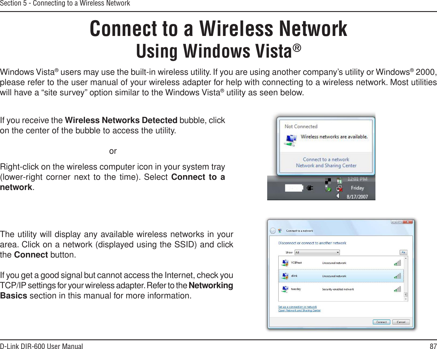 87D-Link DIR-600 User ManualSection 5 - Connecting to a Wireless NetworkConnect to a Wireless NetworkUsing Windows Vista®Windows Vista® users may use the built-in wireless utility. If you are using another company’s utility or Windows® 2000, please refer to the user manual of your wireless adapter for help with connecting to a wireless network. Most utilities will have a “site survey” option similar to the Windows Vista® utility as seen below.Right-click on the wireless computer icon in your system tray (lower-right corner next to the time). Select Connect to anetwork.If you receive the Wireless Networks Detected bubble, click on the center of the bubble to access the utility.     orThe utility will display any available wireless networks in your area. Click on a network (displayed using the SSID) and click the Connect button.If you get a good signal but cannot access the Internet, check you TCP/IP settings for your wireless adapter. Refer to the NetworkingBasics section in this manual for more information.