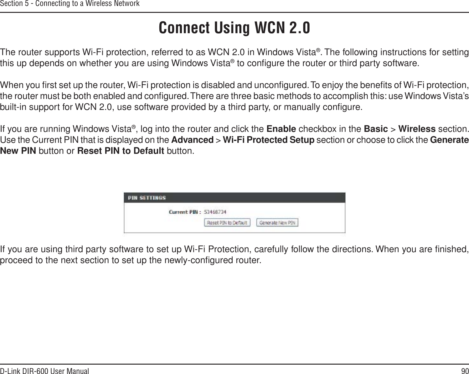 90D-Link DIR-600 User ManualSection 5 - Connecting to a Wireless NetworkConnect Using WCN 2.0The router supports Wi-Fi protection, referred to as WCN 2.0 in Windows Vista®. The following instructions for setting this up depends on whether you are using Windows Vista® to conﬁgure the router or third party software. When you ﬁrst set up the router, Wi-Fi protection is disabled and unconﬁgured. To enjoy the beneﬁts of Wi-Fi protection, the router must be both enabled and conﬁgured. There are three basic methods to accomplish this: use Windows Vista’s built-in support for WCN 2.0, use software provided by a third party, or manually conﬁgure. If you are running Windows Vista®, log into the router and click the Enable checkbox in the Basic &gt; Wireless section. Use the Current PIN that is displayed on the Advanced &gt; Wi-Fi Protected Setup section or choose to click the GenerateNew PIN button or Reset PIN to Default button. If you are using third party software to set up Wi-Fi Protection, carefully follow the directions. When you are ﬁnished, proceed to the next section to set up the newly-conﬁgured router.