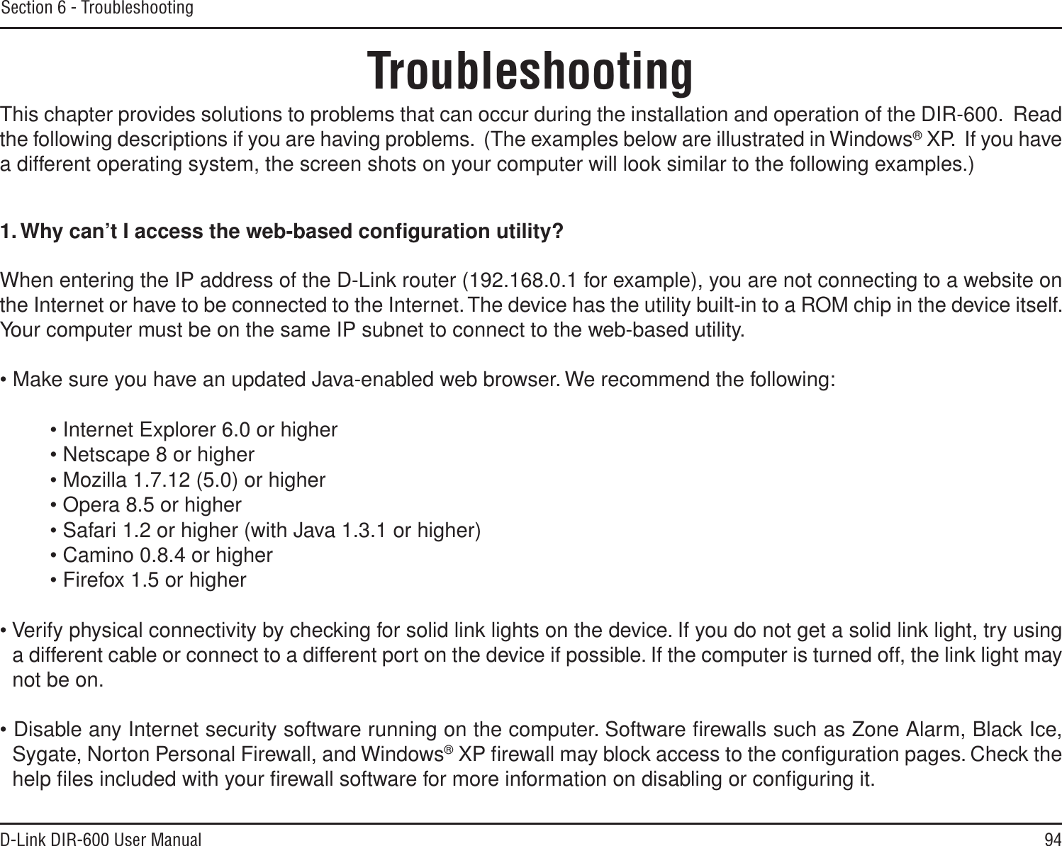 94D-Link DIR-600 User ManualSection 6 - TroubleshootingTroubleshootingThis chapter provides solutions to problems that can occur during the installation and operation of the DIR-600.  Read the following descriptions if you are having problems.  (The examples below are illustrated in Windows® XP.  If you have a different operating system, the screen shots on your computer will look similar to the following examples.)1.Why can’t I access the web-based conﬁguration utility?When entering the IP address of the D-Link router (192.168.0.1 for example), you are not connecting to a website on the Internet or have to be connected to the Internet. The device has the utility built-in to a ROM chip in the device itself. Your computer must be on the same IP subnet to connect to the web-based utility. • Make sure you have an updated Java-enabled web browser. We recommend the following: • Internet Explorer 6.0 or higher • Netscape 8 or higher • Mozilla 1.7.12 (5.0) or higher • Opera 8.5 or higher • Safari 1.2 or higher (with Java 1.3.1 or higher) • Camino 0.8.4 or higher • Firefox 1.5 or higher • Verify physical connectivity by checking for solid link lights on the device. If you do not get a solid link light, try using a different cable or connect to a different port on the device if possible. If the computer is turned off, the link light may not be on.• Disable any Internet security software running on the computer. Software ﬁrewalls such as Zone Alarm, Black Ice, Sygate, Norton Personal Firewall, and Windows® XP ﬁrewall may block access to the conﬁguration pages. Check the help ﬁles included with your ﬁrewall software for more information on disabling or conﬁguring it.