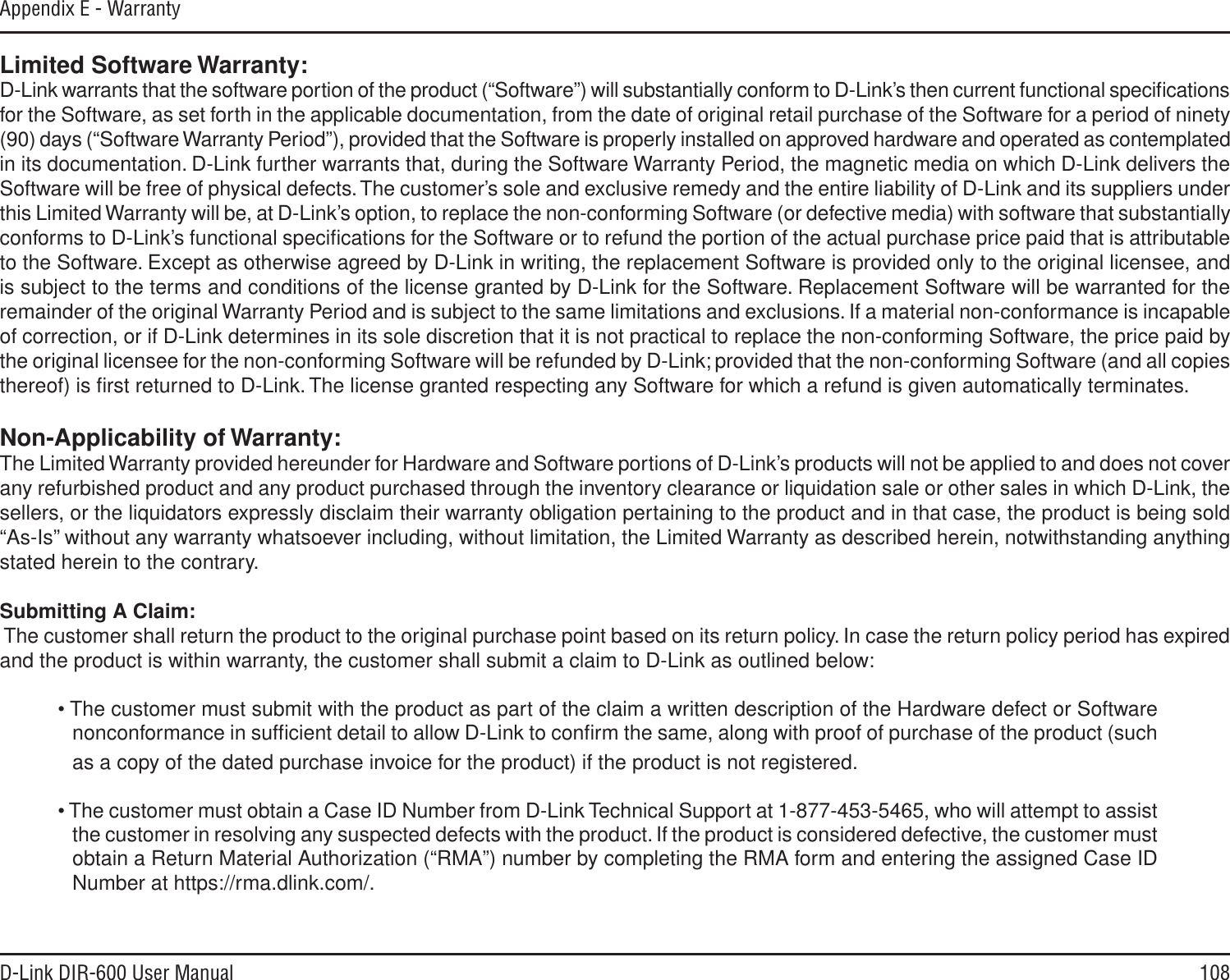 108D-Link DIR-600 User ManualAppendix E - WarrantyLimited Software Warranty:D-Link warrants that the software portion of the product (“Software”) will substantially conform to D-Link’s then current functional speciﬁcations for the Software, as set forth in the applicable documentation, from the date of original retail purchase of the Software for a period of ninety (90) days (“Software Warranty Period”), provided that the Software is properly installed on approved hardware and operated as contemplated in its documentation. D-Link further warrants that, during the Software Warranty Period, the magnetic media on which D-Link delivers the Software will be free of physical defects. The customer’s sole and exclusive remedy and the entire liability of D-Link and its suppliers under this Limited Warranty will be, at D-Link’s option, to replace the non-conforming Software (or defective media) with software that substantially conforms to D-Link’s functional speciﬁcations for the Software or to refund the portion of the actual purchase price paid that is attributable to the Software. Except as otherwise agreed by D-Link in writing, the replacement Software is provided only to the original licensee, and is subject to the terms and conditions of the license granted by D-Link for the Software. Replacement Software will be warranted for the remainder of the original Warranty Period and is subject to the same limitations and exclusions. If a material non-conformance is incapable of correction, or if D-Link determines in its sole discretion that it is not practical to replace the non-conforming Software, the price paid by the original licensee for the non-conforming Software will be refunded by D-Link; provided that the non-conforming Software (and all copies thereof) is ﬁrst returned to D-Link. The license granted respecting any Software for which a refund is given automatically terminates.Non-Applicability of Warranty:The Limited Warranty provided hereunder for Hardware and Software portions of D-Link’s products will not be applied to and does not cover any refurbished product and any product purchased through the inventory clearance or liquidation sale or other sales in which D-Link, the sellers, or the liquidators expressly disclaim their warranty obligation pertaining to the product and in that case, the product is being sold “As-Is” without any warranty whatsoever including, without limitation, the Limited Warranty as described herein, notwithstanding anything stated herein to the contrary.Submitting A Claim: The customer shall return the product to the original purchase point based on its return policy. In case the return policy period has expired and the product is within warranty, the customer shall submit a claim to D-Link as outlined below:• The customer must submit with the product as part of the claim a written description of the Hardware defect or Software nonconformance in sufﬁcient detail to allow D-Link to conﬁrm the same, along with proof of purchase of the product (such as a copy of the dated purchase invoice for the product) if the product is not registered.• The customer must obtain a Case ID Number from D-Link Technical Support at 1-877-453-5465, who will attempt to assist the customer in resolving any suspected defects with the product. If the product is considered defective, the customer must obtain a Return Material Authorization (“RMA”) number by completing the RMA form and entering the assigned Case ID Number at https://rma.dlink.com/.