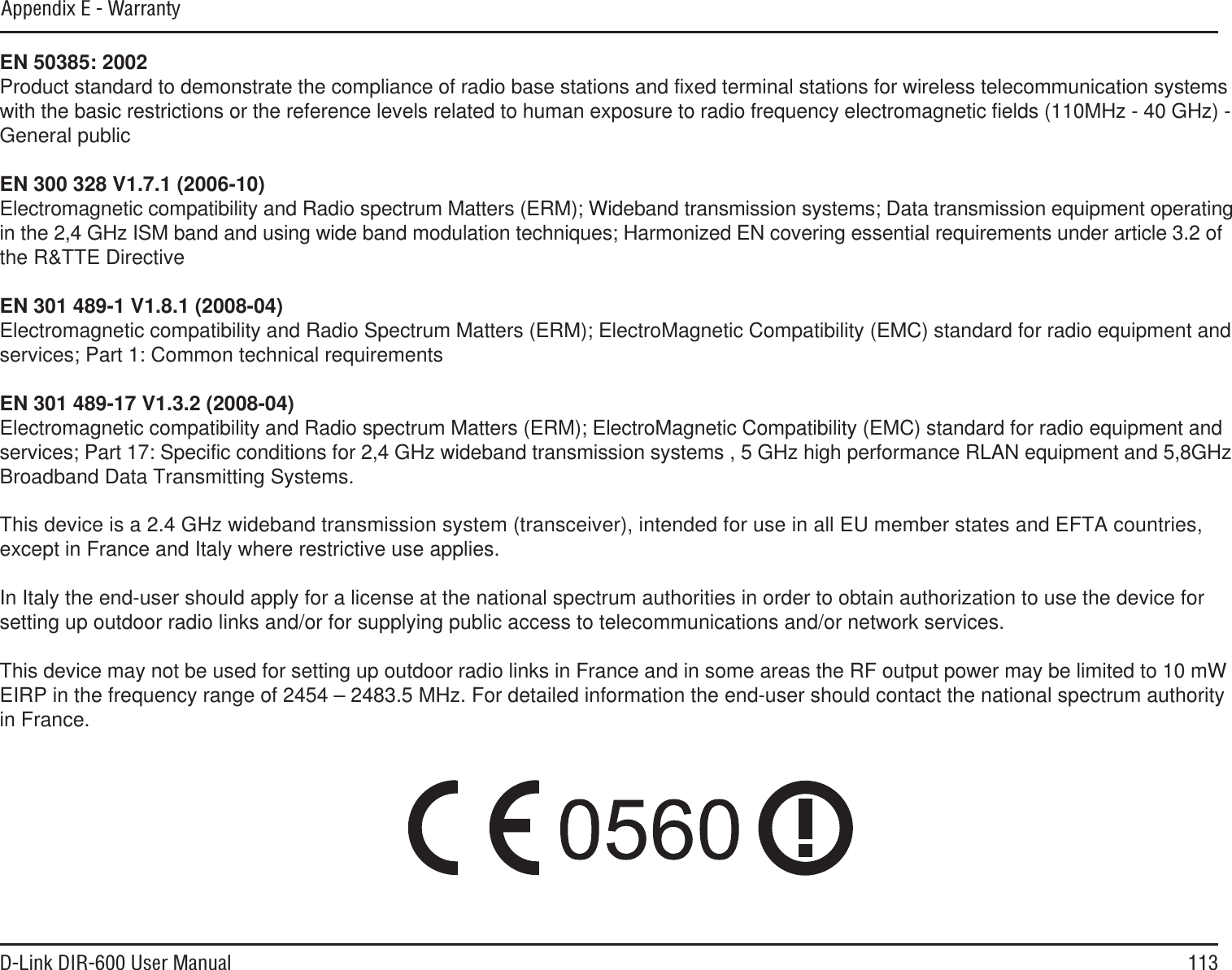 113D-Link DIR-600 User ManualEN 50385: 2002Product standard to demonstrate the compliance of radio base stations and fixed terminal stations for wireless telecommunication systemswith the basic restrictions or the reference levels related to human exposure to radio frequency electromagnetic fields (110MHz - 40 GHz) - General publicEN 300 328 V1.7.1 (2006-10)Electromagnetic compatibility and Radio spectrum Matters (ERM); Wideband transmission systems; Data transmission equipment operatingin the 2,4 GHz ISM band and using wide band modulation techniques; Harmonized EN covering essential requirements under article 3.2 of the R&amp;TTE DirectiveEN 301 489-1 V1.8.1 (2008-04)Electromagnetic compatibility and Radio Spectrum Matters (ERM); ElectroMagnetic Compatibility (EMC) standard for radio equipment and services; Part 1: Common technical requirementsEN 301 489-17 V1.3.2 (2008-04)Electromagnetic compatibility and Radio spectrum Matters (ERM); ElectroMagnetic Compatibility (EMC) standard for radio equipment and services; Part 17: Specific conditions for 2,4 GHz wideband transmission systems , 5 GHz high performance RLAN equipment and 5,8GHzBroadband Data Transmitting Systems.This device is a 2.4 GHz wideband transmission system (transceiver), intended for use in all EU member states and EFTA countries,except in France and Italy where restrictive use applies.In Italy the end-user should apply for a license at the national spectrum authorities in order to obtain authorization to use the device for setting up outdoor radio links and/or for supplying public access to telecommunications and/or network services.This device may not be used for setting up outdoor radio links in France and in some areas the RF output power may be limited to 10 mWEIRP in the frequency range of 2454 – 2483.5 MHz. For detailed information the end-user should contact the national spectrum authorityin France.   Appendix E - Warranty