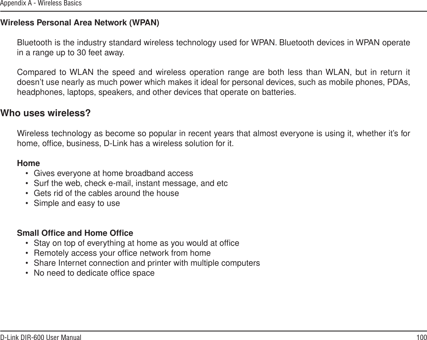 100D-Link DIR-600 User ManualAppendix A - Wireless BasicsWireless Personal Area Network (WPAN)Bluetooth is the industry standard wireless technology used for WPAN. Bluetooth devices in WPAN operate in a range up to 30 feet away.Compared to WLAN the speed and wireless operation range are both less than WLAN, but in return it doesn’t use nearly as much power which makes it ideal for personal devices, such as mobile phones, PDAs, headphones, laptops, speakers, and other devices that operate on batteries.Who uses wireless?Wireless technology as become so popular in recent years that almost everyone is using it, whether it’s for home, ofﬁce, business, D-Link has a wireless solution for it.Home• Gives everyone at home broadband access• Surf the web, check e-mail, instant message, and etc• Gets rid of the cables around the house• Simple and easy to useSmall Ofﬁce and Home Ofﬁce• Stay on top of everything at home as you would at ofﬁce• Remotely access your ofﬁce network from home• Share Internet connection and printer with multiple computers• No need to dedicate ofﬁce space