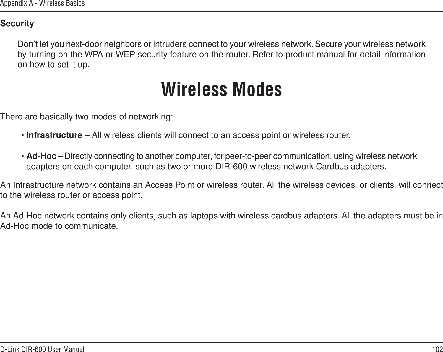 102D-Link DIR-600 User ManualAppendix A - Wireless BasicsSecurityDon’t let you next-door neighbors or intruders connect to your wireless network. Secure your wireless network by turning on the WPA or WEP security feature on the router. Refer to product manual for detail information on how to set it up.There are basically two modes of networking: •Infrastructure – All wireless clients will connect to an access point or wireless router.•Ad-Hoc – Directly connecting to another computer, for peer-to-peer communication, using wireless network adapters on each computer, such as two or more DIR-600 wireless network Cardbus adapters.An Infrastructure network contains an Access Point or wireless router. All the wireless devices, or clients, will connect to the wireless router or access point. An Ad-Hoc network contains only clients, such as laptops with wireless cardbus adapters. All the adapters must be in Ad-Hoc mode to communicate.Wireless Modes