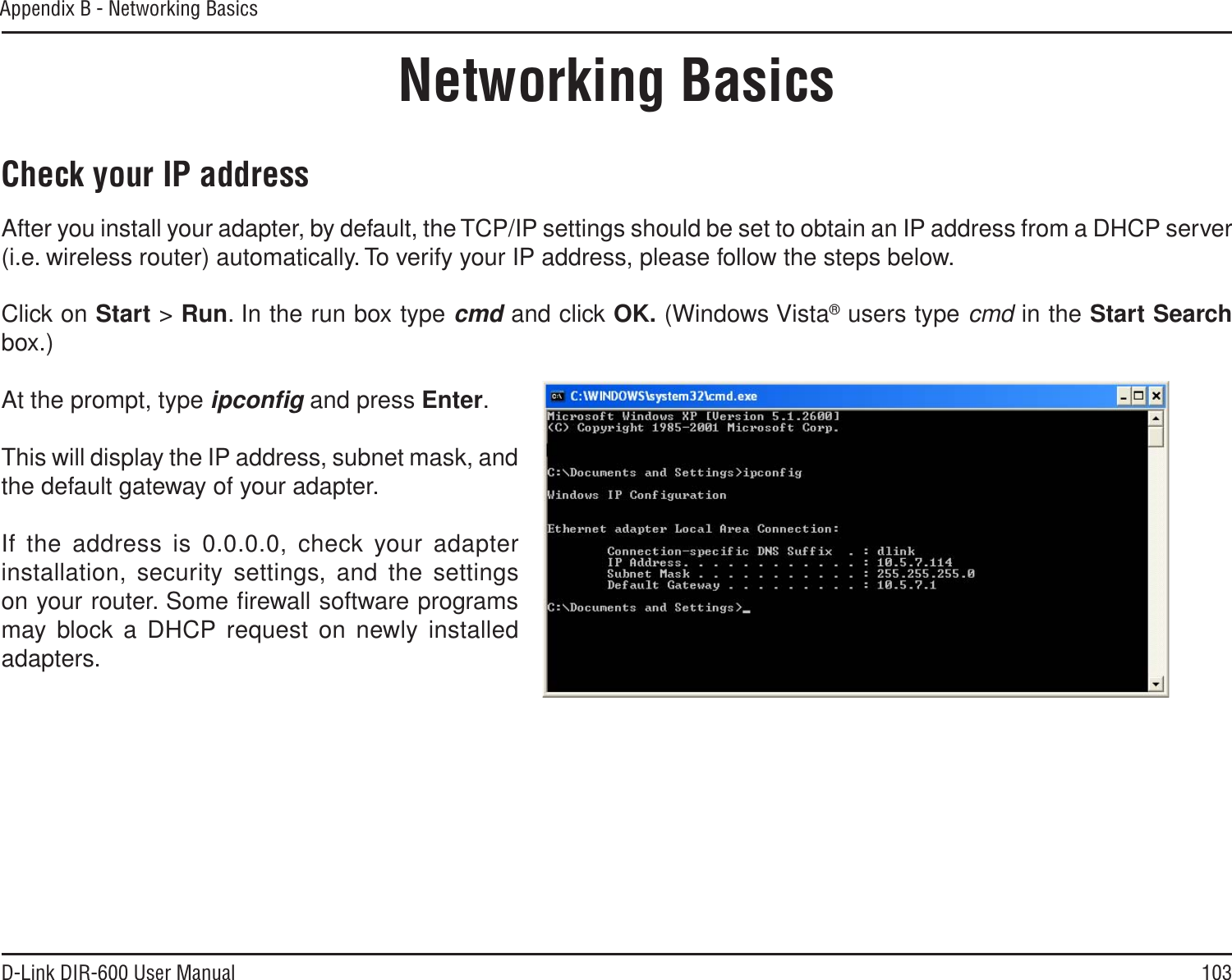 103D-Link DIR-600 User ManualAppendix B - Networking BasicsNetworking BasicsCheck your IP addressAfter you install your adapter, by default, the TCP/IP settings should be set to obtain an IP address from a DHCP server (i.e. wireless router) automatically. To verify your IP address, please follow the steps below.Click on Start &gt; Run. In the run box type cmd and click OK. (Windows Vista® users type cmd in the Start Searchbox.)At the prompt, type ipconﬁg and press Enter.This will display the IP address, subnet mask, and the default gateway of your adapter.If the address is 0.0.0.0, check your adapter installation, security settings, and the settings on your router. Some ﬁrewall software programs may block a DHCP request on newly installed adapters. 