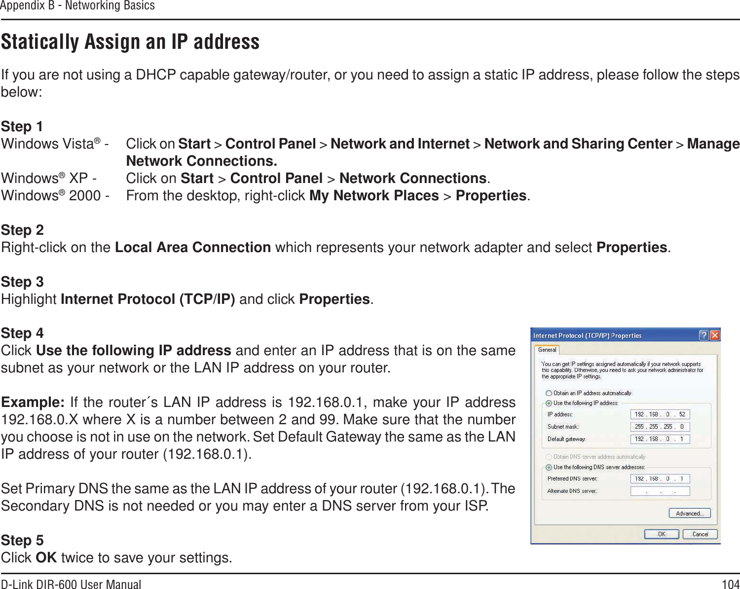 104D-Link DIR-600 User ManualAppendix B - Networking BasicsStatically Assign an IP addressIf you are not using a DHCP capable gateway/router, or you need to assign a static IP address, please follow the steps below:Step 1Windows Vista® - Click on Start &gt; Control Panel &gt; Network and Internet &gt; Network and Sharing Center &gt; ManageNetwork Connections.Windows® XP - Click on Start &gt; Control Panel &gt; Network Connections.Windows® 2000 - From the desktop, right-click My Network Places &gt; Properties.Step 2Right-click on the Local Area Connection which represents your network adapter and select Properties.Step 3Highlight Internet Protocol (TCP/IP) and click Properties.Step 4Click Use the following IP address and enter an IP address that is on the same subnet as your network or the LAN IP address on your router. Example: If the router´s LAN IP address is 192.168.0.1, make your IP address 192.168.0.X where X is a number between 2 and 99. Make sure that the number you choose is not in use on the network. Set Default Gateway the same as the LAN IP address of your router (192.168.0.1). Set Primary DNS the same as the LAN IP address of your router (192.168.0.1). The Secondary DNS is not needed or you may enter a DNS server from your ISP.Step 5Click OK twice to save your settings.