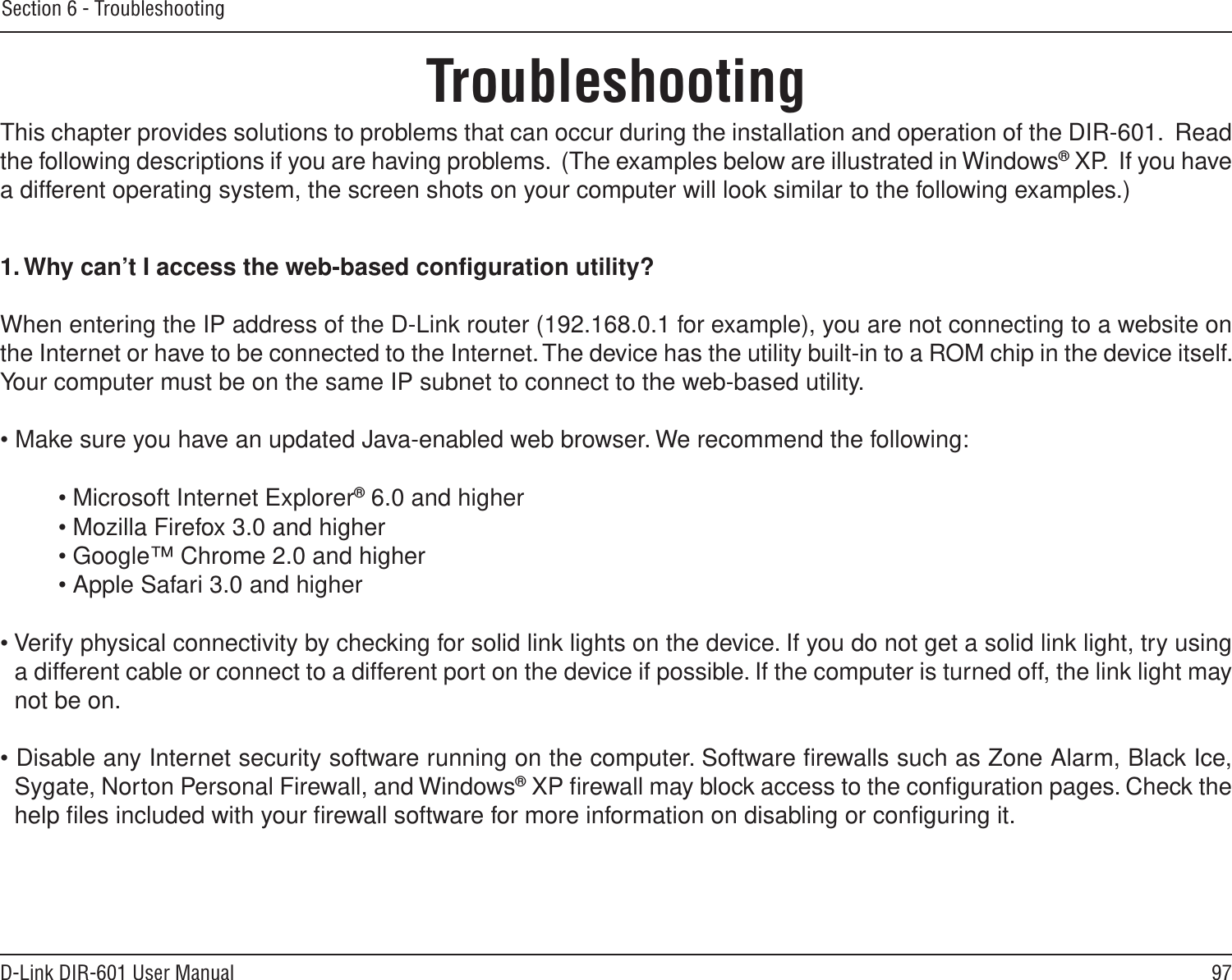 97D-Link DIR-601 User ManualSection 6 - TroubleshootingTroubleshootingThis chapter provides solutions to problems that can occur during the installation and operation of the DIR-601.  Read the following descriptions if you are having problems.  (The examples below are illustrated in Windows® XP.  If you have a different operating system, the screen shots on your computer will look similar to the following examples.)1. Why can’t I access the web-based conﬁguration utility?When entering the IP address of the D-Link router (192.168.0.1 for example), you are not connecting to a website on the Internet or have to be connected to the Internet. The device has the utility built-in to a ROM chip in the device itself. Your computer must be on the same IP subnet to connect to the web-based utility. • Make sure you have an updated Java-enabled web browser. We recommend the following: • Microsoft Internet Explorer® 6.0 and higher• Mozilla Firefox 3.0 and higher• Google™ Chrome 2.0 and higher• Apple Safari 3.0 and higher• Verify physical connectivity by checking for solid link lights on the device. If you do not get a solid link light, try using a different cable or connect to a different port on the device if possible. If the computer is turned off, the link light may not be on.• Disable any Internet security software running on the computer. Software ﬁrewalls such as Zone Alarm, Black Ice, Sygate, Norton Personal Firewall, and Windows® XP ﬁrewall may block access to the conﬁguration pages. Check the help ﬁles included with your ﬁrewall software for more information on disabling or conﬁguring it.