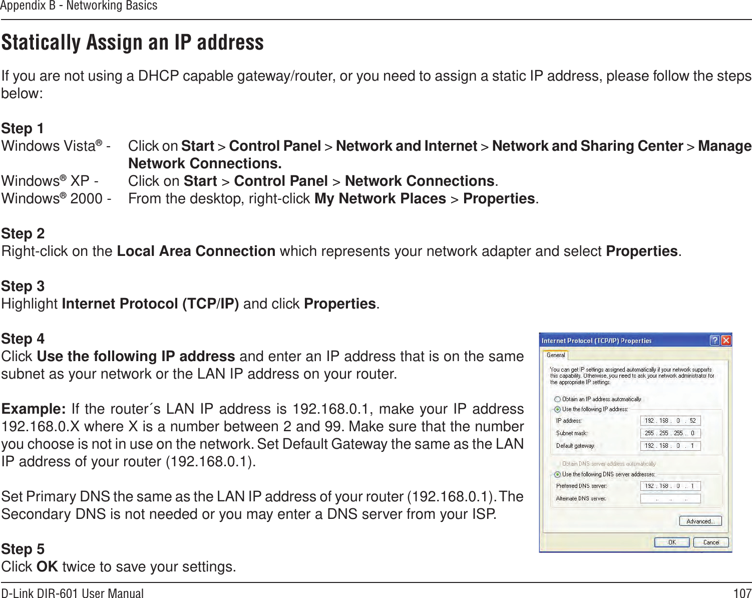 107D-Link DIR-601 User ManualAppendix B - Networking BasicsStatically Assign an IP addressIf you are not using a DHCP capable gateway/router, or you need to assign a static IP address, please follow the steps below:Step 1Windows Vista® -  Click on Start &gt; Control Panel &gt; Network and Internet &gt; Network and Sharing Center &gt; Manage Network Connections.Windows® XP -  Click on Start &gt; Control Panel &gt; Network Connections.Windows® 2000 -  From the desktop, right-click My Network Places &gt; Properties.Step 2Right-click on the Local Area Connection which represents your network adapter and select Properties.Step 3Highlight Internet Protocol (TCP/IP) and click Properties.Step 4Click Use the following IP address and enter an IP address that is on the same subnet as your network or the LAN IP address on your router. Example: If the router´s LAN IP address is 192.168.0.1, make your IP address 192.168.0.X where X is a number between 2 and 99. Make sure that the number you choose is not in use on the network. Set Default Gateway the same as the LAN IP address of your router (192.168.0.1). Set Primary DNS the same as the LAN IP address of your router (192.168.0.1). The Secondary DNS is not needed or you may enter a DNS server from your ISP.Step 5Click OK twice to save your settings.
