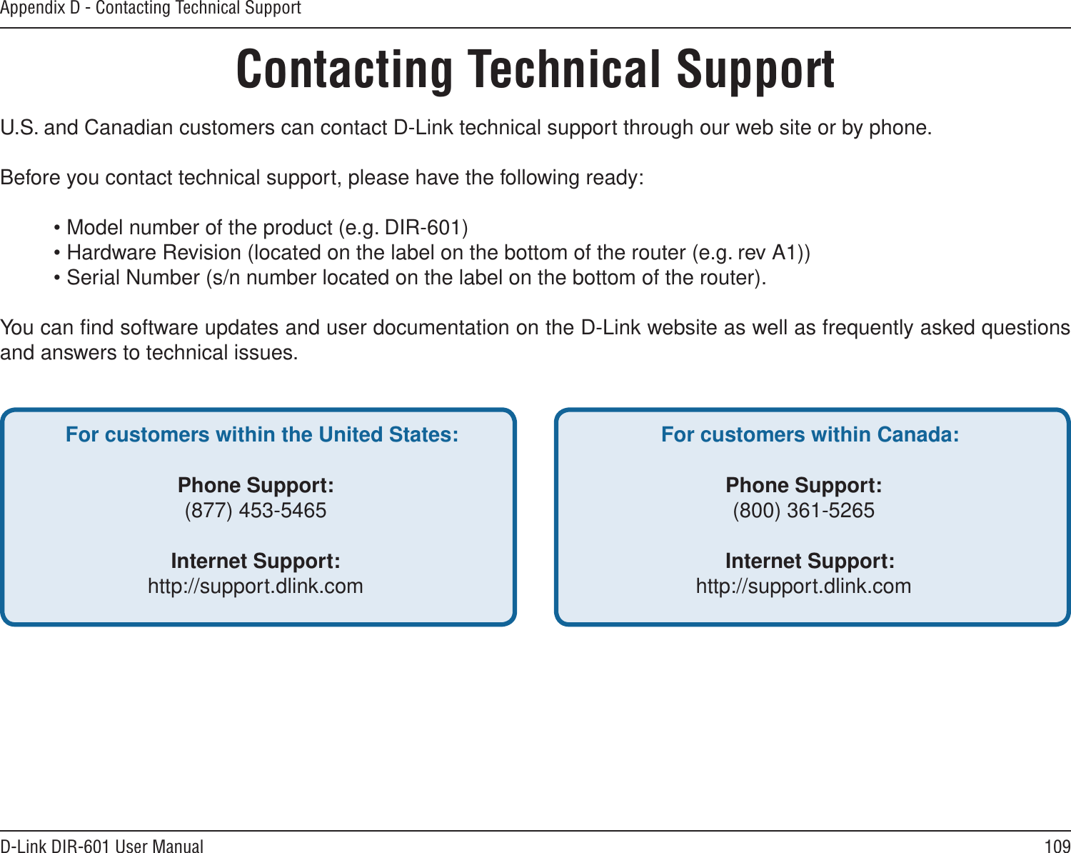 109D-Link DIR-601 User ManualAppendix D - Contacting Technical SupportContacting Technical SupportU.S. and Canadian customers can contact D-Link technical support through our web site or by phone.Before you contact technical support, please have the following ready:  • Model number of the product (e.g. DIR-601)  • Hardware Revision (located on the label on the bottom of the router (e.g. rev A1))  • Serial Number (s/n number located on the label on the bottom of the router). You can ﬁnd software updates and user documentation on the D-Link website as well as frequently asked questions and answers to technical issues.For customers within the United States: Phone Support:(877) 453-5465Internet Support:http://support.dlink.com For customers within Canada: Phone Support:(800) 361-5265 Internet Support:http://support.dlink.com