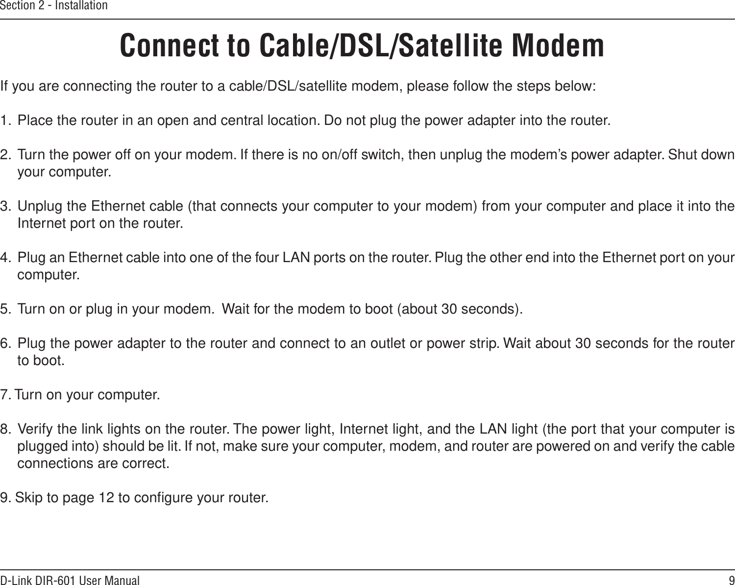 9D-Link DIR-601 User ManualSection 2 - InstallationIf you are connecting the router to a cable/DSL/satellite modem, please follow the steps below:1.  Place the router in an open and central location. Do not plug the power adapter into the router. 2.  Turn the power off on your modem. If there is no on/off switch, then unplug the modem’s power adapter. Shut down your computer.3.  Unplug the Ethernet cable (that connects your computer to your modem) from your computer and place it into the Internet port on the router.  4.  Plug an Ethernet cable into one of the four LAN ports on the router. Plug the other end into the Ethernet port on your computer.5.  Turn on or plug in your modem.  Wait for the modem to boot (about 30 seconds). 6.  Plug the power adapter to the router and connect to an outlet or power strip. Wait about 30 seconds for the router to boot. 7. Turn on your computer. 8.  Verify the link lights on the router. The power light, Internet light, and the LAN light (the port that your computer is plugged into) should be lit. If not, make sure your computer, modem, and router are powered on and verify the cable connections are correct. 9. Skip to page 12 to conﬁgure your router. Connect to Cable/DSL/Satellite Modem