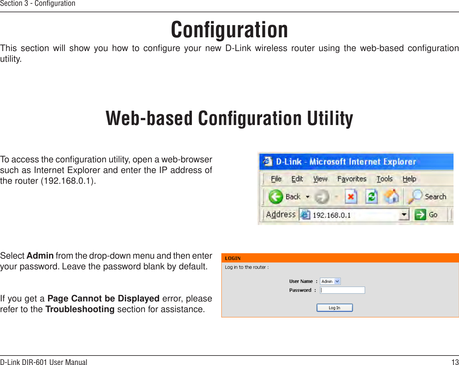 13D-Link DIR-601 User ManualSection 3 - ConﬁgurationConﬁgurationThis section will show you how to conﬁgure your new D-Link wireless router using the web-based conﬁguration utility.Web-based Conﬁguration UtilityTo access the conﬁguration utility, open a web-browser such as Internet Explorer and enter the IP address of the router (192.168.0.1).Select Admin from the drop-down menu and then enter your password. Leave the password blank by default.If you get a Page Cannot be Displayed error, please refer to the Troubleshooting section for assistance.