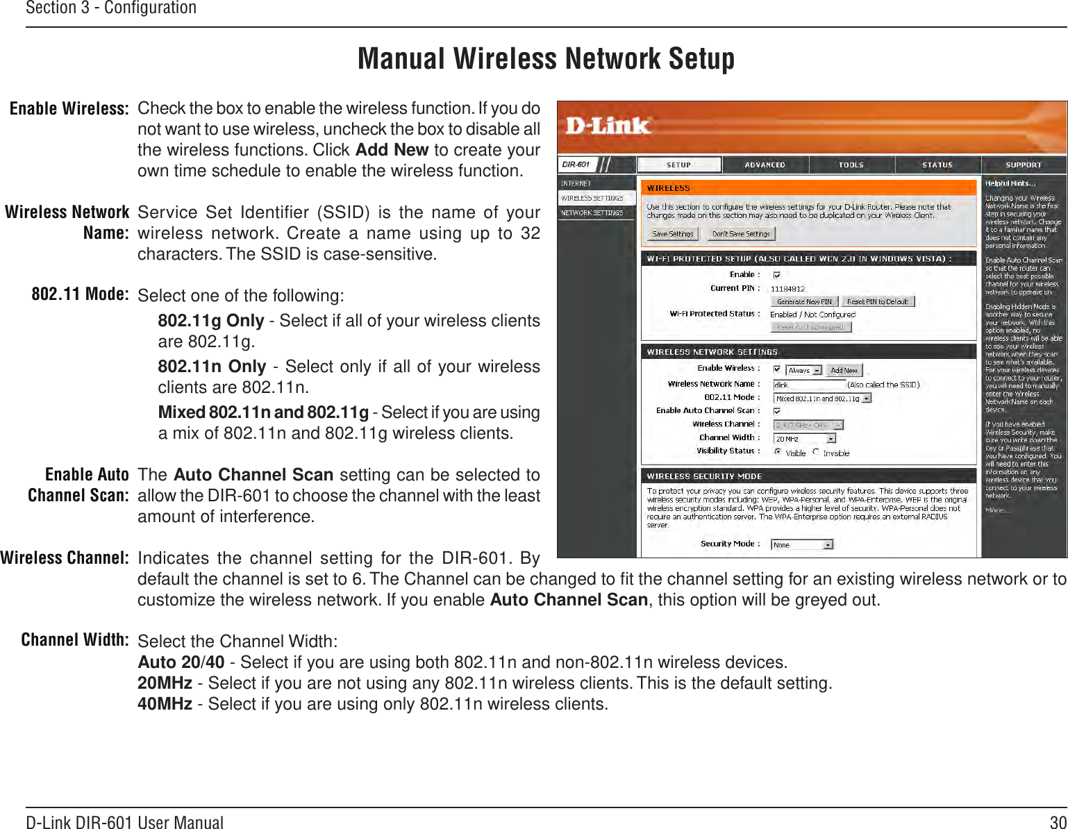 30D-Link DIR-601 User ManualSection 3 - ConﬁgurationManual Wireless Network SetupCheck the box to enable the wireless function. If you do not want to use wireless, uncheck the box to disable all the wireless functions. Click Add New to create your own time schedule to enable the wireless function. Service Set Identiﬁer (SSID) is the  name of your wireless network. Create a name  using up to 32 characters. The SSID is case-sensitive.Select one of the following:802.11g Only - Select if all of your wireless clients are 802.11g.802.11n Only - Select only if all of your wireless clients are 802.11n.Mixed 802.11n and 802.11g - Select if you are using a mix of 802.11n and 802.11g wireless clients.The Auto Channel Scan setting can be selected to allow the DIR-601 to choose the channel with the least amount of interference.Indicates the channel setting for the DIR-601. By default the channel is set to 6. The Channel can be changed to ﬁt the channel setting for an existing wireless network or to customize the wireless network. If you enable Auto Channel Scan, this option will be greyed out.Select the Channel Width:Auto 20/40 - Select if you are using both 802.11n and non-802.11n wireless devices.20MHz - Select if you are not using any 802.11n wireless clients. This is the default setting. 40MHz - Select if you are using only 802.11n wireless clients.  Enable Wireless:Wireless Network Name:802.11 Mode:Enable Auto Channel Scan:Wireless Channel:Channel Width: