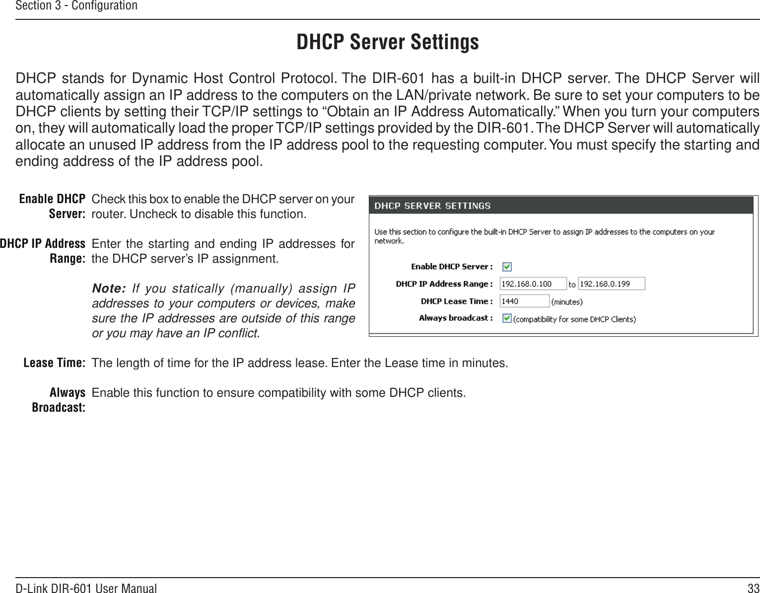 33D-Link DIR-601 User ManualSection 3 - ConﬁgurationCheck this box to enable the DHCP server on your router. Uncheck to disable this function.Enter the starting and ending IP addresses for the DHCP server’s IP assignment.Note: If you statically (manually) assign IP addresses to your computers or devices, make sure the IP addresses are outside of this range or you may have an IP conﬂict. The length of time for the IP address lease. Enter the Lease time in minutes.Enable this function to ensure compatibility with some DHCP clients.Enable DHCP Server:DHCP IP Address Range:Lease Time:Always Broadcast:DHCP Server SettingsDHCP stands for Dynamic Host Control Protocol. The DIR-601 has a built-in DHCP server. The DHCP Server will automatically assign an IP address to the computers on the LAN/private network. Be sure to set your computers to be DHCP clients by setting their TCP/IP settings to “Obtain an IP Address Automatically.” When you turn your computers on, they will automatically load the proper TCP/IP settings provided by the DIR-601. The DHCP Server will automatically allocate an unused IP address from the IP address pool to the requesting computer. You must specify the starting and ending address of the IP address pool.