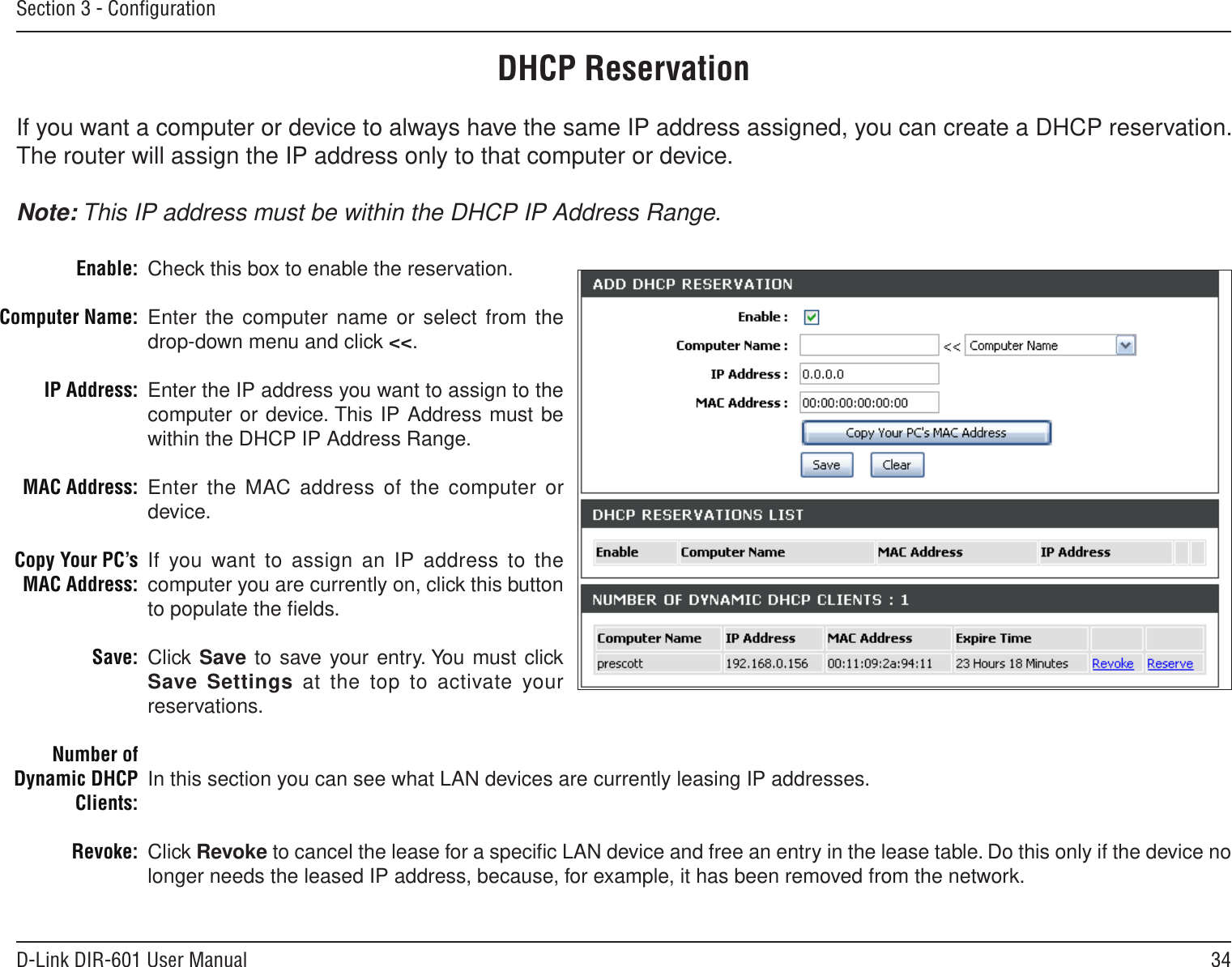 34D-Link DIR-601 User ManualSection 3 - ConﬁgurationDHCP ReservationIf you want a computer or device to always have the same IP address assigned, you can create a DHCP reservation. The router will assign the IP address only to that computer or device. Note: This IP address must be within the DHCP IP Address Range.Check this box to enable the reservation.Enter the computer name or  select from the drop-down menu and click &lt;&lt;.Enter the IP address you want to assign to the computer or device. This IP Address must be within the DHCP IP Address Range.Enter the MAC address of  the computer or device.If you want to assign an  IP address to the computer you are currently on, click this button to populate the ﬁelds. Click Save to save your entry. You must click Save Settings  at  the top to activate your reservations. In this section you can see what LAN devices are currently leasing IP addresses.Click Revoke to cancel the lease for a speciﬁc LAN device and free an entry in the lease table. Do this only if the device no longer needs the leased IP address, because, for example, it has been removed from the network.Enable:Computer Name:IP Address:MAC Address:Copy Your PC’s MAC Address:Save:Number of Dynamic DHCP Clients:Revoke: