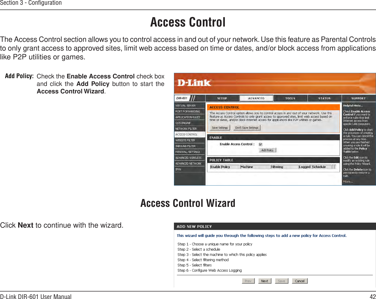 42D-Link DIR-601 User ManualSection 3 - ConﬁgurationAccess ControlCheck the Enable Access Control check box and click the  Add Policy button to start the Access Control Wizard. Add Policy:The Access Control section allows you to control access in and out of your network. Use this feature as Parental Controls to only grant access to approved sites, limit web access based on time or dates, and/or block access from applications like P2P utilities or games.Click Next to continue with the wizard.Access Control Wizard