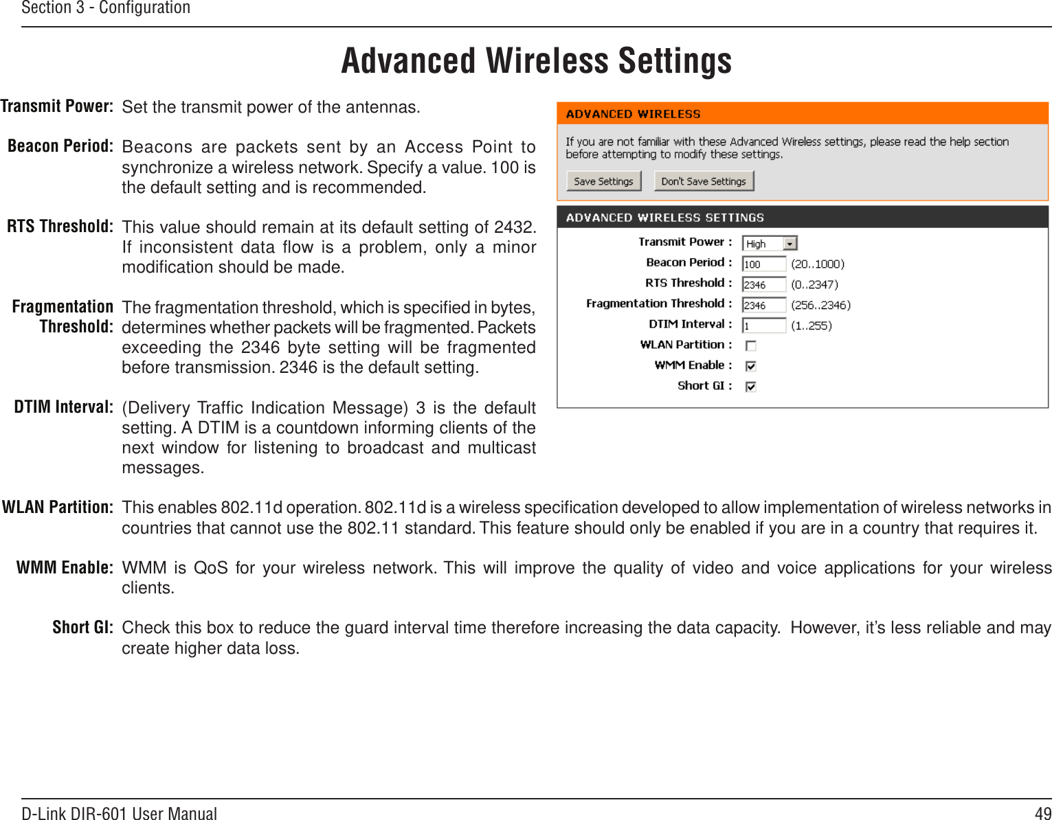 49D-Link DIR-601 User ManualSection 3 - ConﬁgurationSet the transmit power of the antennas.Beacons are packets sent by an  Access Point to synchronize a wireless network. Specify a value. 100 is the default setting and is recommended. This value should remain at its default setting of 2432. If inconsistent data ﬂow is a problem, only a minor modiﬁcation should be made.The fragmentation threshold, which is speciﬁed in bytes, determines whether packets will be fragmented. Packets exceeding the 2346 byte setting will be fragmented before transmission. 2346 is the default setting. (Delivery Trafﬁc  Indication Message) 3  is  the default setting. A DTIM is a countdown informing clients of the next window for listening to  broadcast and multicast messages.This enables 802.11d operation. 802.11d is a wireless speciﬁcation developed to allow implementation of wireless networks in countries that cannot use the 802.11 standard. This feature should only be enabled if you are in a country that requires it.WMM is QoS for your wireless network. This will improve the quality  of video and voice applications for your wireless clients.Check this box to reduce the guard interval time therefore increasing the data capacity.  However, it’s less reliable and may create higher data loss.Transmit Power:Beacon Period:RTS Threshold:Fragmentation Threshold:DTIM Interval:WLAN Partition:WMM Enable:Short GI:Advanced Wireless Settings