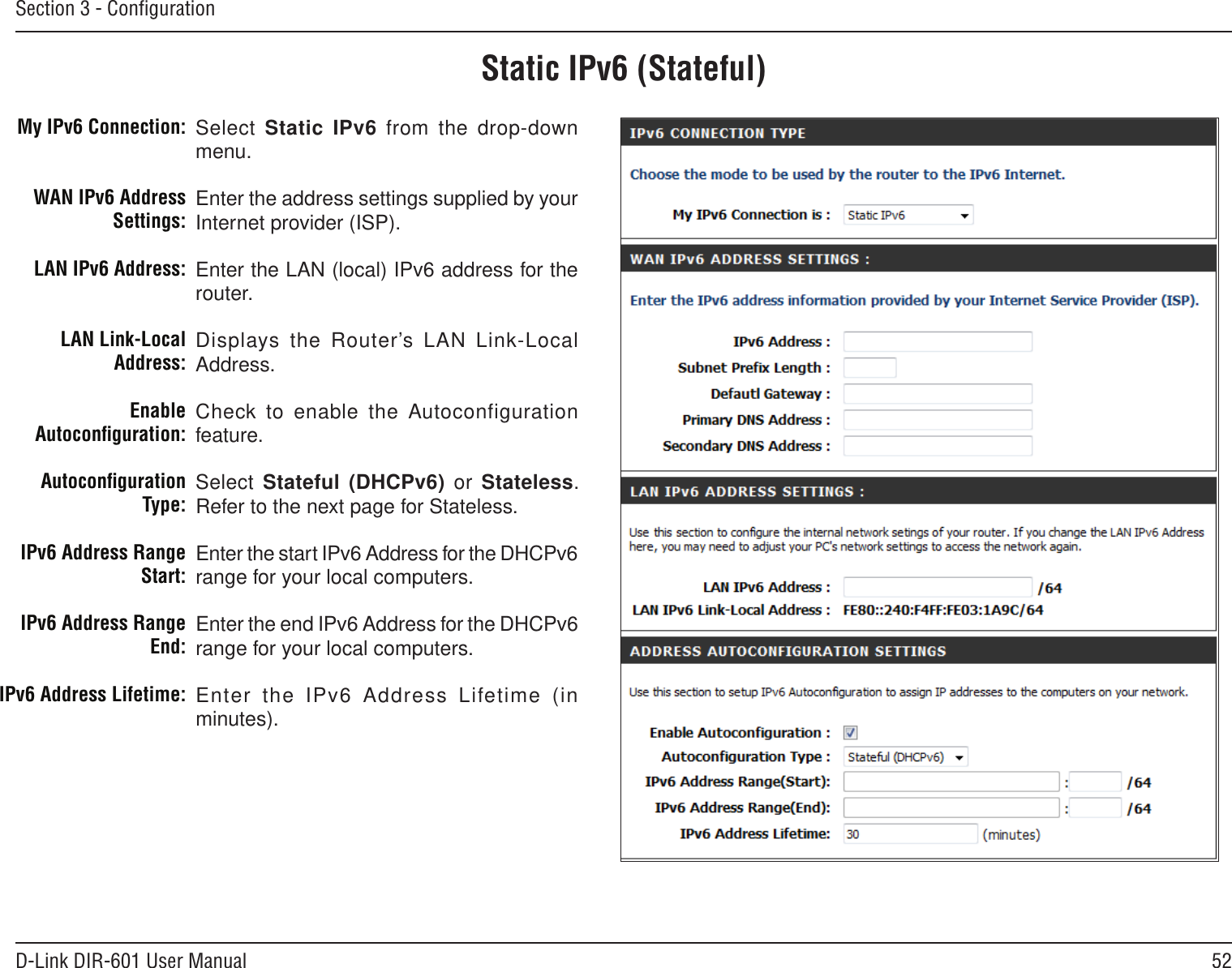 52D-Link DIR-601 User ManualSection 3 - ConﬁgurationStatic IPv6 (Stateful)Select Static IPv6 from the  drop-down menu.Enter the address settings supplied by your Internet provider (ISP). Enter the LAN (local) IPv6 address for the router. Displays the Router’s LAN  Link-Local Address.Check to enable the Autoconfiguration feature.Select Stateful (DHCPv6)  or  Stateless. Refer to the next page for Stateless.Enter the start IPv6 Address for the DHCPv6 range for your local computers.Enter the end IPv6 Address for the DHCPv6 range for your local computers.Enter  the  IPv6  Address  Lifetime  (in minutes).My IPv6 Connection:WAN IPv6 Address Settings:LAN IPv6 Address:LAN Link-Local Address:Enable Autoconﬁguration:Autoconﬁguration Type:IPv6 Address Range Start:IPv6 Address Range End:IPv6 Address Lifetime: