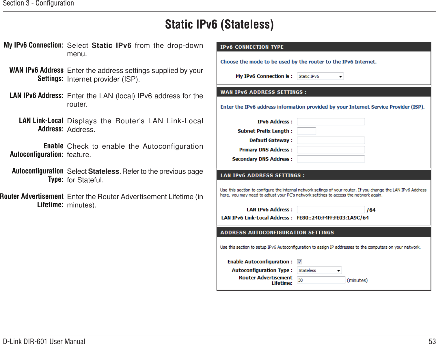 53D-Link DIR-601 User ManualSection 3 - ConﬁgurationStatic IPv6 (Stateless)Select Static IPv6 from the  drop-down menu.Enter the address settings supplied by your Internet provider (ISP). Enter the LAN (local) IPv6 address for the router. Displays the Router’s LAN  Link-Local Address.Check to enable the Autoconfiguration feature.Select Stateless. Refer to the previous page for Stateful.Enter the Router Advertisement Lifetime (in minutes).My IPv6 Connection:WAN IPv6 Address Settings:LAN IPv6 Address:LAN Link-Local Address:Enable Autoconﬁguration:Autoconﬁguration Type:Router Advertisement  Lifetime: