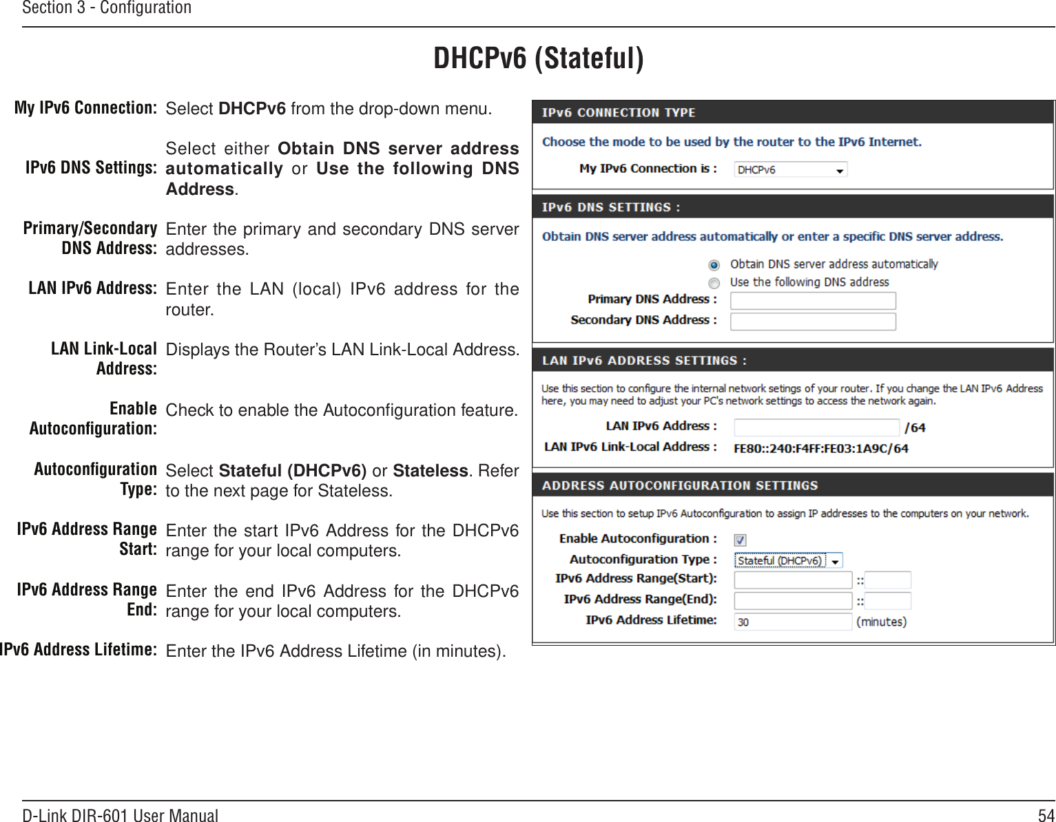 54D-Link DIR-601 User ManualSection 3 - ConﬁgurationDHCPv6 (Stateful)Select DHCPv6 from the drop-down menu.Select either Obtain DNS server address automatically  or  Use the following DNS Address.Enter the primary and secondary DNS server addresses. Enter the LAN (local) IPv6 address  for the router. Displays the Router’s LAN Link-Local Address.Check to enable the Autoconﬁguration feature.Select Stateful (DHCPv6) or Stateless. Refer to the next page for Stateless.Enter the start IPv6 Address for the DHCPv6 range for your local computers.Enter the end IPv6 Address  for the DHCPv6 range for your local computers.Enter the IPv6 Address Lifetime (in minutes).My IPv6 Connection:IPv6 DNS Settings:Primary/Secondary DNS Address:LAN IPv6 Address:LAN Link-Local Address:Enable Autoconﬁguration:Autoconﬁguration Type:IPv6 Address Range Start:IPv6 Address Range End:IPv6 Address Lifetime: