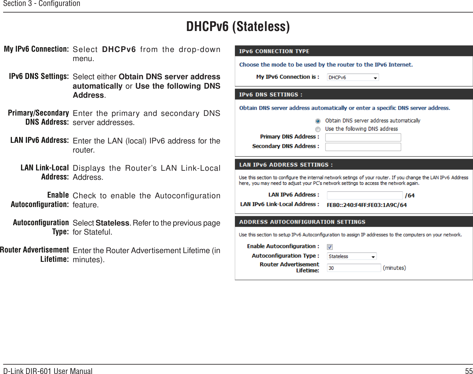 55D-Link DIR-601 User ManualSection 3 - ConﬁgurationDHCPv6 (Stateless)Select DHCPv6  from  the  drop-down menu.Select either Obtain DNS server address automatically or Use the following DNS Address.Enter the primary  and secondary DNS server addresses. Enter the LAN (local) IPv6 address for the router. Displays the Router’s LAN  Link-Local Address.Check to enable the Autoconfiguration feature.Select Stateless. Refer to the previous page for Stateful.Enter the Router Advertisement Lifetime (in minutes).My IPv6 Connection:IPv6 DNS Settings:Primary/Secondary DNS Address:LAN IPv6 Address:LAN Link-Local Address:Enable Autoconﬁguration:Autoconﬁguration Type:Router Advertisement  Lifetime: