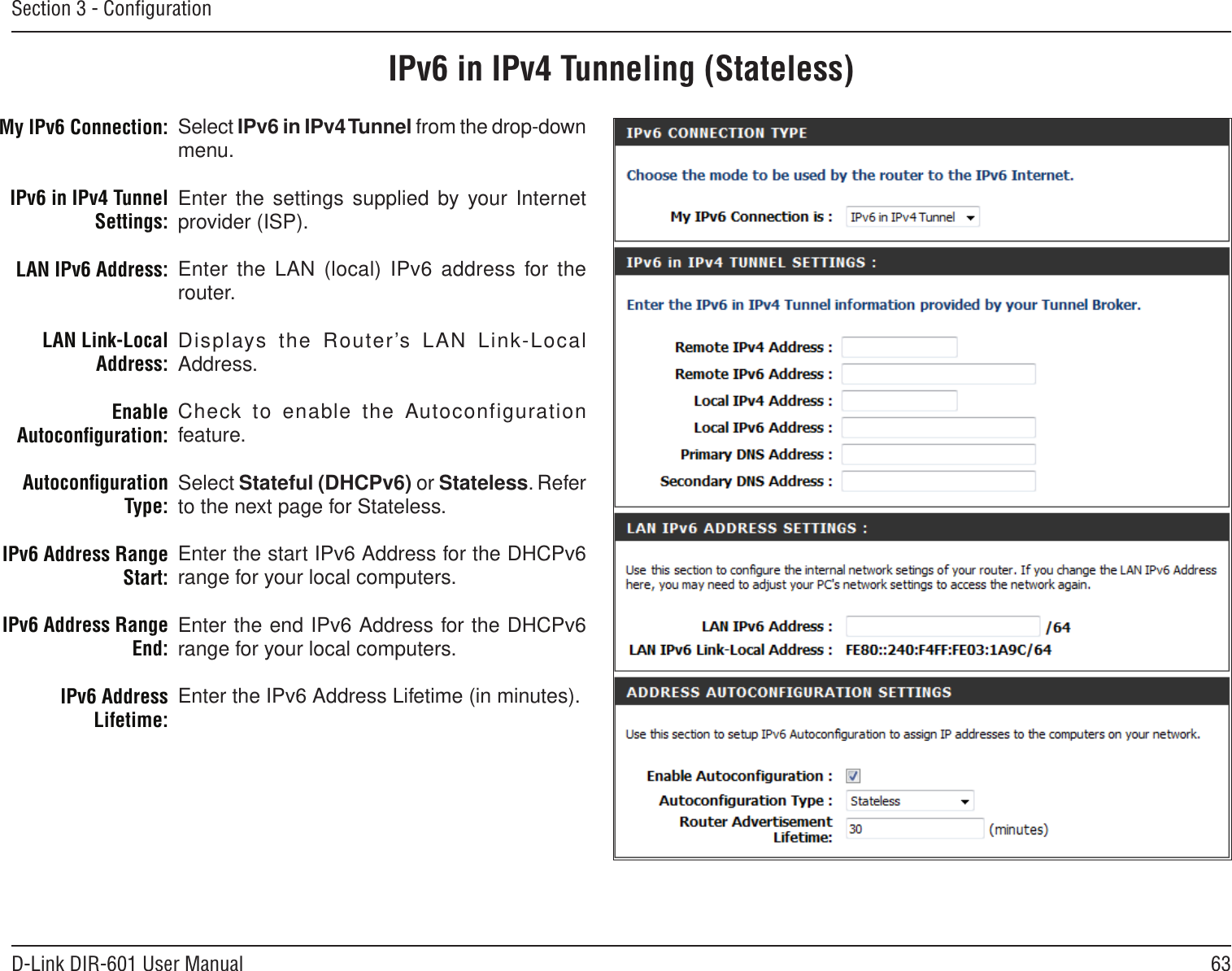 63D-Link DIR-601 User ManualSection 3 - ConﬁgurationIPv6 in IPv4 Tunneling (Stateless)Select IPv6 in IPv4 Tunnel from the drop-down menu.Enter the settings supplied by your Internet provider (ISP). Enter  the  LAN (local)  IPv6  address  for the router. Displays  the  Router’s  LAN  Link-Local Address.Check to  enable the Autoconfiguration feature.Select Stateful (DHCPv6) or Stateless. Refer to the next page for Stateless.Enter the start IPv6 Address for the DHCPv6 range for your local computers.Enter the end IPv6 Address for the DHCPv6 range for your local computers.Enter the IPv6 Address Lifetime (in minutes).My IPv6 Connection:IPv6 in IPv4 Tunnel Settings:LAN IPv6 Address:LAN Link-Local Address:Enable Autoconﬁguration:Autoconﬁguration Type:IPv6 Address Range Start:IPv6 Address Range End:IPv6 Address Lifetime: