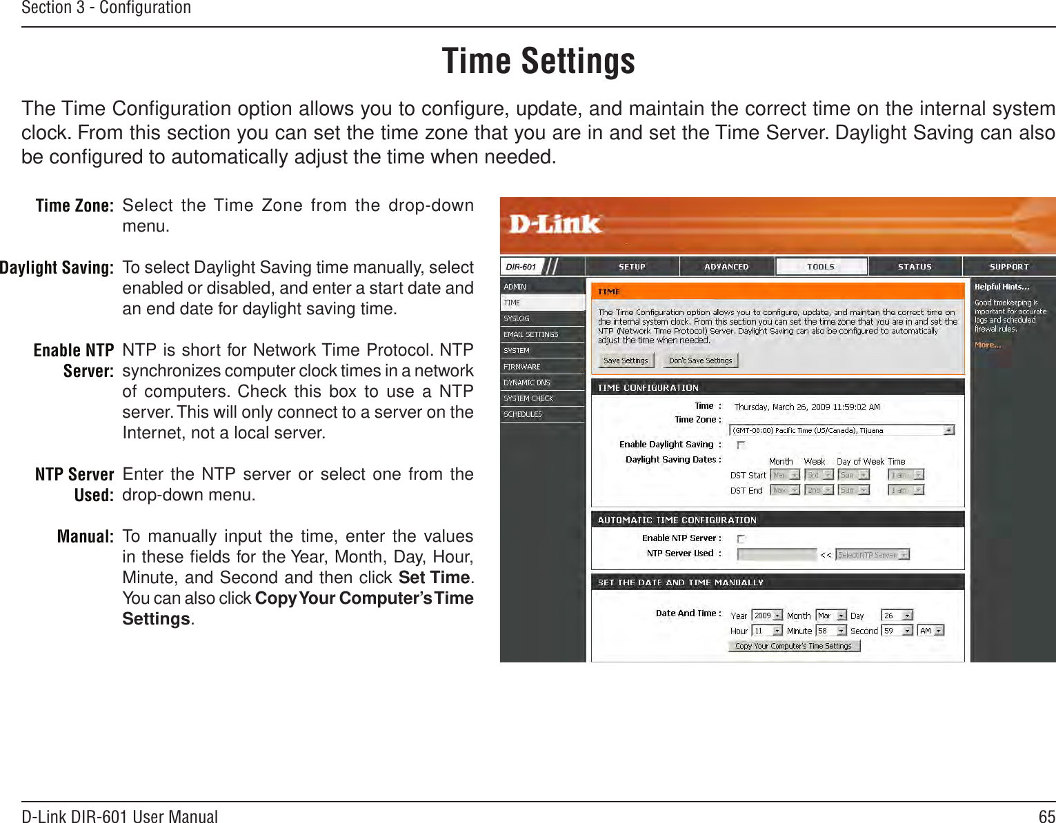 65D-Link DIR-601 User ManualSection 3 - ConﬁgurationTime SettingsSelect the Time Zone from  the drop-down menu.To select Daylight Saving time manually, select enabled or disabled, and enter a start date and an end date for daylight saving time.NTP is short for Network Time Protocol. NTP synchronizes computer clock times in a network of computers.  Check this box to use a NTP server. This will only connect to a server on the Internet, not a local server.Enter the NTP server or select one from the drop-down menu.To manually input  the time, enter the values in these ﬁelds for the Year, Month, Day, Hour, Minute, and Second and then click Set Time. You can also click Copy Your Computer’s Time Settings.Time Zone:Daylight Saving:Enable NTP Server:NTP Server Used:Manual:The Time Conﬁguration option allows you to conﬁgure, update, and maintain the correct time on the internal system clock. From this section you can set the time zone that you are in and set the Time Server. Daylight Saving can also be conﬁgured to automatically adjust the time when needed.