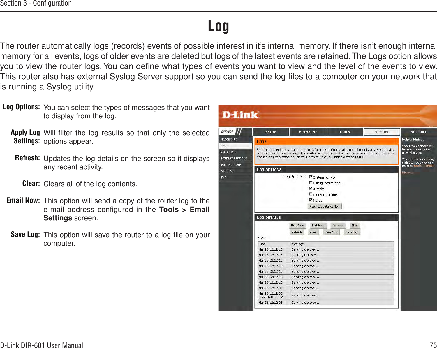 75D-Link DIR-601 User ManualSection 3 - ConﬁgurationLogLog Options:Apply Log Settings:Refresh:Clear:Email Now:Save Log:You can select the types of messages that you want to display from the log. Will ﬁlter the log results  so that only the  selected options appear.Updates the log details on the screen so it displays any recent activity.Clears all of the log contents.This option will send a copy of the router log to the e-mail address conﬁgured in the Tools &gt; Email Settings screen.This option will save the router to a log ﬁle on your computer.The router automatically logs (records) events of possible interest in it’s internal memory. If there isn’t enough internal memory for all events, logs of older events are deleted but logs of the latest events are retained. The Logs option allows you to view the router logs. You can deﬁne what types of events you want to view and the level of the events to view. This router also has external Syslog Server support so you can send the log ﬁles to a computer on your network that is running a Syslog utility.