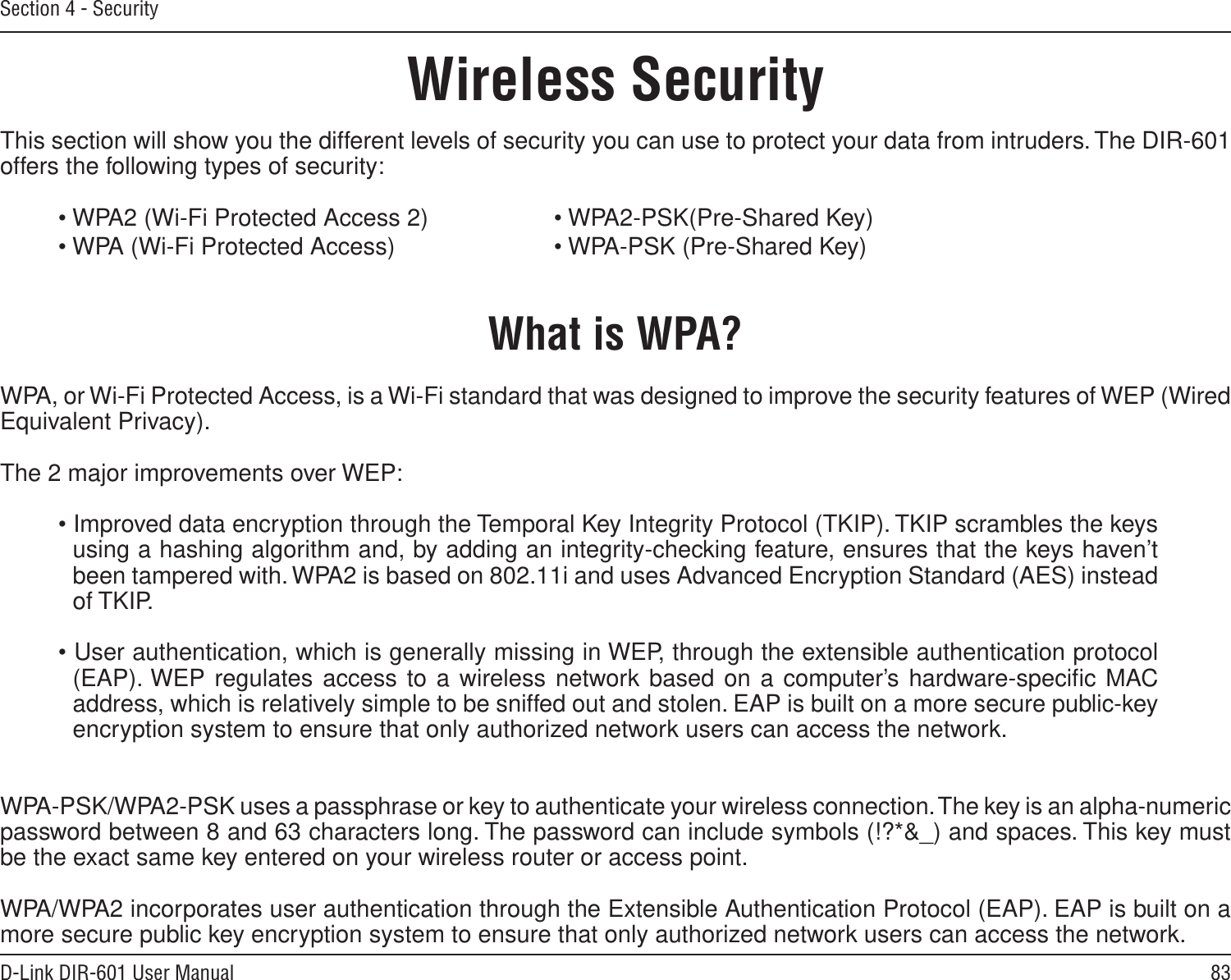 83D-Link DIR-601 User ManualSection 4 - SecurityWireless SecurityThis section will show you the different levels of security you can use to protect your data from intruders. The DIR-601 offers the following types of security:• WPA2 (Wi-Fi Protected Access 2)     • WPA2-PSK(Pre-Shared Key)• WPA (Wi-Fi Protected Access)      • WPA-PSK (Pre-Shared Key)What is WPA?WPA, or Wi-Fi Protected Access, is a Wi-Fi standard that was designed to improve the security features of WEP (Wired Equivalent Privacy).  The 2 major improvements over WEP: • Improved data encryption through the Temporal Key Integrity Protocol (TKIP). TKIP scrambles the keys using a hashing algorithm and, by adding an integrity-checking feature, ensures that the keys haven’t been tampered with. WPA2 is based on 802.11i and uses Advanced Encryption Standard (AES) instead of TKIP.• User authentication, which is generally missing in WEP, through the extensible authentication protocol (EAP). WEP regulates access to a wireless network based on a computer’s hardware-speciﬁc MAC address, which is relatively simple to be sniffed out and stolen. EAP is built on a more secure public-key encryption system to ensure that only authorized network users can access the network.WPA-PSK/WPA2-PSK uses a passphrase or key to authenticate your wireless connection. The key is an alpha-numeric password between 8 and 63 characters long. The password can include symbols (!?*&amp;_) and spaces. This key must be the exact same key entered on your wireless router or access point.WPA/WPA2 incorporates user authentication through the Extensible Authentication Protocol (EAP). EAP is built on a more secure public key encryption system to ensure that only authorized network users can access the network.