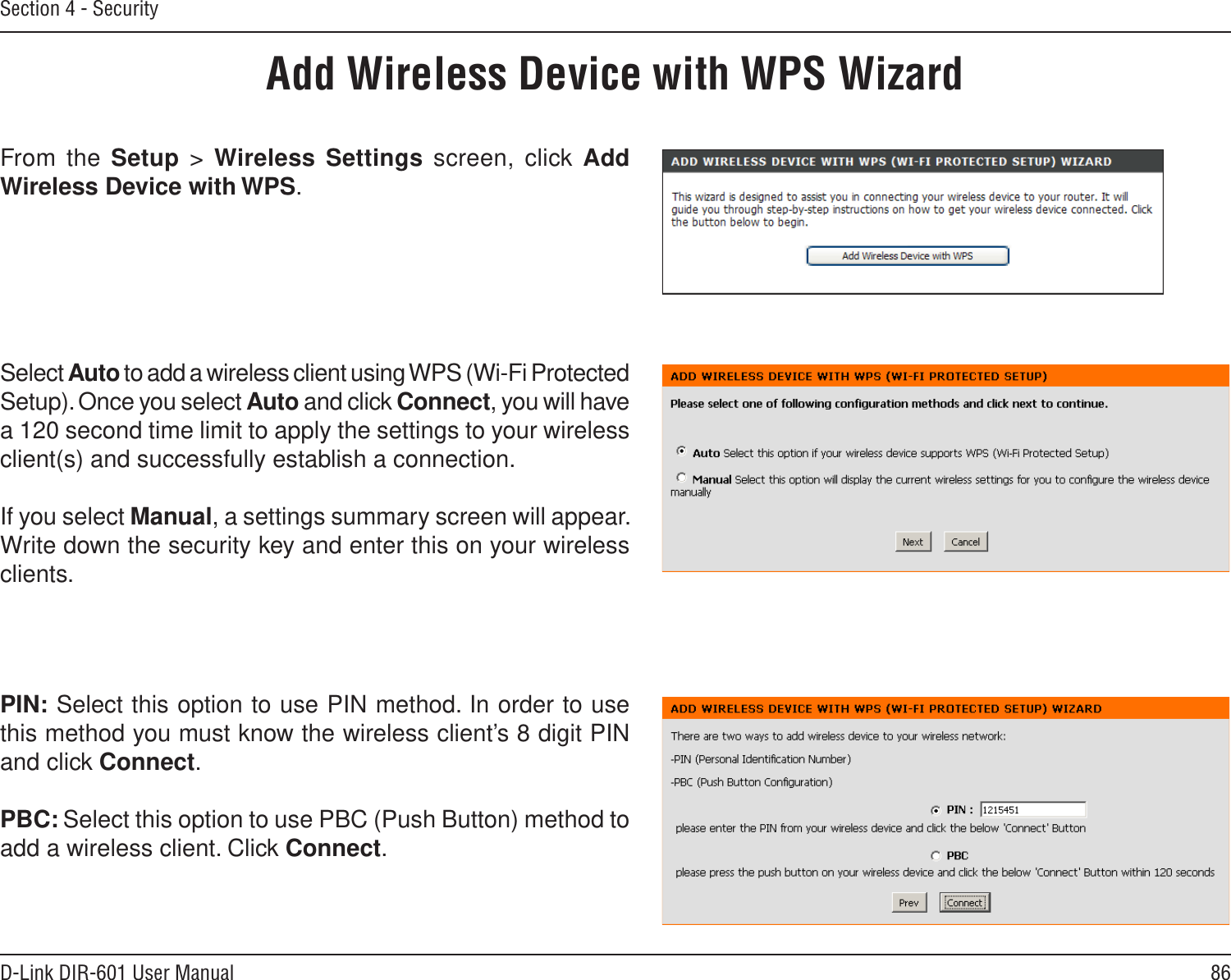 86D-Link DIR-601 User ManualSection 4 - SecurityFrom the Setup  &gt;  Wireless Settings screen, click Add Wireless Device with WPS.Add Wireless Device with WPS WizardPIN: Select this option to use PIN method. In order to use this method you must know the wireless client’s 8 digit PIN and click Connect.PBC: Select this option to use PBC (Push Button) method to add a wireless client. Click Connect.Select Auto to add a wireless client using WPS (Wi-Fi Protected Setup). Once you select Auto and click Connect, you will have a 120 second time limit to apply the settings to your wireless client(s) and successfully establish a connection. If you select Manual, a settings summary screen will appear. Write down the security key and enter this on your wireless clients. 