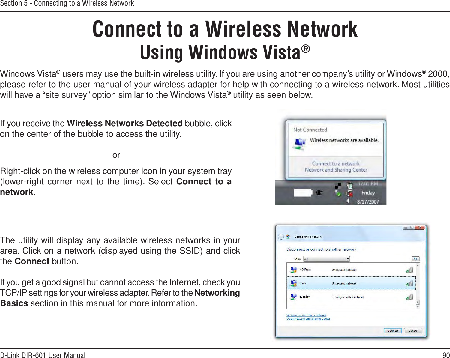 90D-Link DIR-601 User ManualSection 5 - Connecting to a Wireless NetworkConnect to a Wireless NetworkUsing Windows Vista®Windows Vista® users may use the built-in wireless utility. If you are using another company’s utility or Windows® 2000, please refer to the user manual of your wireless adapter for help with connecting to a wireless network. Most utilities will have a “site survey” option similar to the Windows Vista® utility as seen below.Right-click on the wireless computer icon in your system tray (lower-right corner next to the  time). Select Connect to a network.If you receive the Wireless Networks Detected bubble, click on the center of the bubble to access the utility.     orThe utility will display any available wireless networks in your area. Click on a network (displayed using the SSID) and click the Connect button.If you get a good signal but cannot access the Internet, check you TCP/IP settings for your wireless adapter. Refer to the Networking Basics section in this manual for more information.