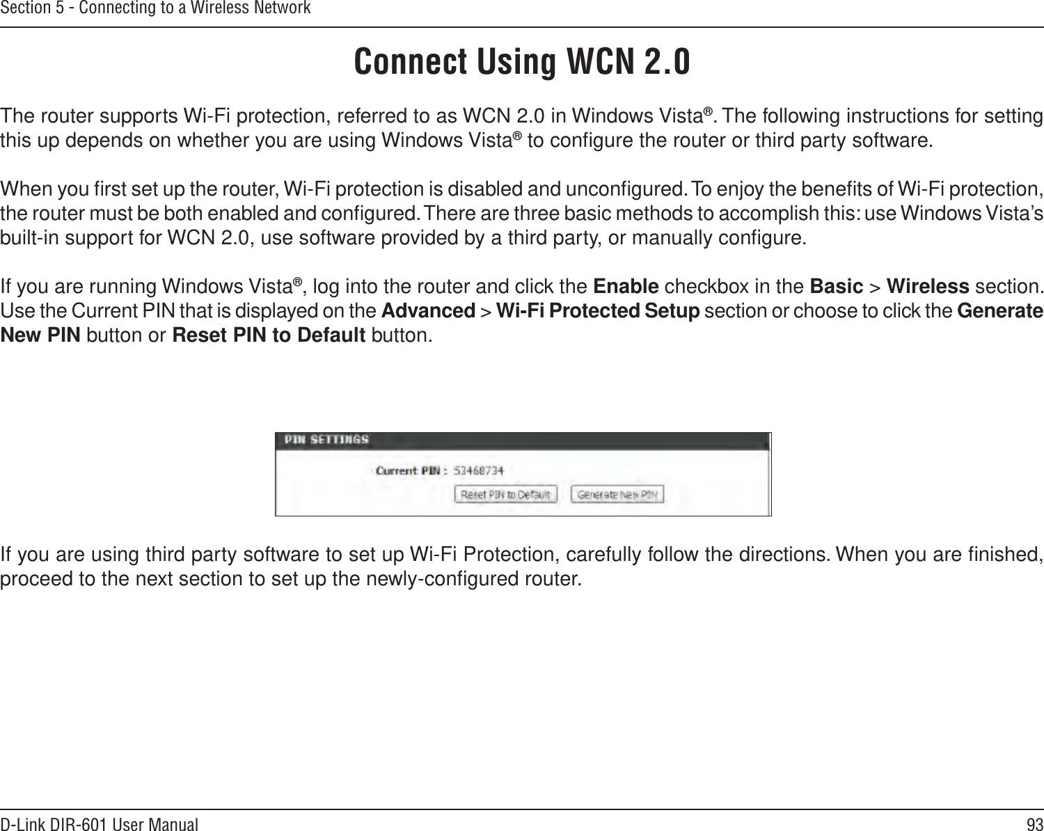 93D-Link DIR-601 User ManualSection 5 - Connecting to a Wireless NetworkConnect Using WCN 2.0The router supports Wi-Fi protection, referred to as WCN 2.0 in Windows Vista®. The following instructions for setting this up depends on whether you are using Windows Vista® to conﬁgure the router or third party software.        When you ﬁrst set up the router, Wi-Fi protection is disabled and unconﬁgured. To enjoy the beneﬁts of Wi-Fi protection, the router must be both enabled and conﬁgured. There are three basic methods to accomplish this: use Windows Vista’s built-in support for WCN 2.0, use software provided by a third party, or manually conﬁgure. If you are running Windows Vista®, log into the router and click the Enable checkbox in the Basic &gt; Wireless section. Use the Current PIN that is displayed on the Advanced &gt; Wi-Fi Protected Setup section or choose to click the Generate New PIN button or Reset PIN to Default button. If you are using third party software to set up Wi-Fi Protection, carefully follow the directions. When you are ﬁnished, proceed to the next section to set up the newly-conﬁgured router. 