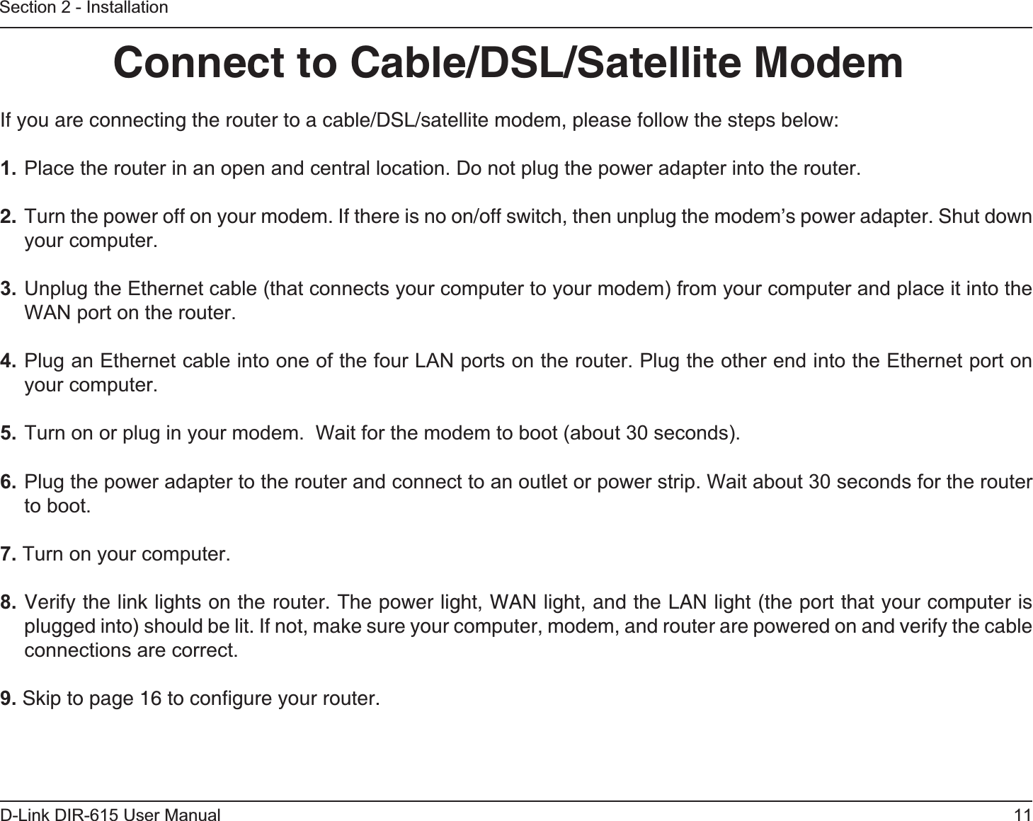 11D-Link DIR-615 User ManualSection 2 - InstallationIf you are connecting the router to a cable/DSL/satellite modem, please follow the steps below:1. Place the router in an open and central location. Do not plug the power adapter into the router. 2.  Turn the power off on your modem. If there is no on/off switch, then unplug the modem’s power adapter. Shut down your computer.3. Unplug the Ethernet cable (that connects your computer to your modem) from your computer and place it into the WAN port on the router.4. Plug an Ethernet cable into one of the four LAN ports on the router. Plug the other end into the Ethernet port on your computer.5. Turn on or plug in your modem.  Wait for the modem to boot (about 30 seconds). 6. Plug the power adapter to the router and connect to an outlet or power strip. Wait about 30 seconds for the router to boot. 7. Turn on your computer. 8. Verify the link lights on the router. The power light, WAN light, and the LAN light (the port that your computer is plugged into) should be lit. If not, make sure your computer, modem, and router are powered on and verify the cable connections are correct. 9. Skip to page 16 to conﬁgure your router. Connect to Cable/DSL/Satellite Modem
