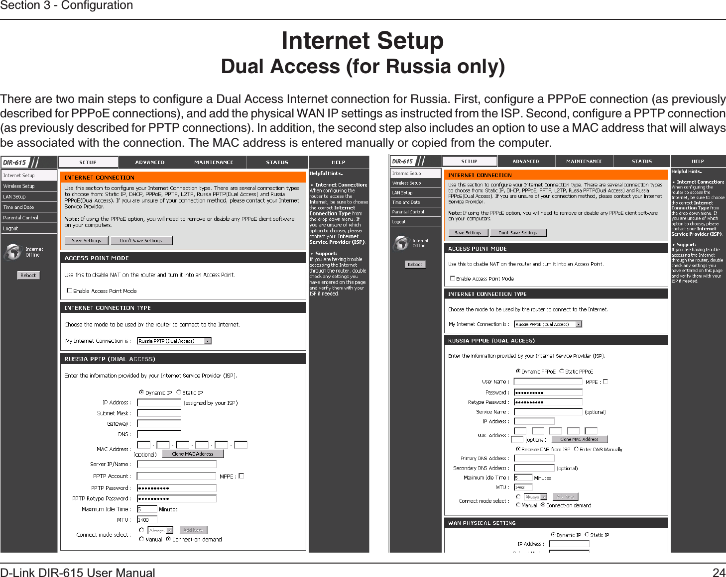 24D-Link DIR-615 User ManualSection 3 - ConﬁgurationInternet SetupDual Access (for Russia only)There are two main steps to conﬁgure a Dual Access Internet connection for Russia. First, conﬁgure a PPPoE connection (as previously described for PPPoE connections), and add the physical WAN IP settings as instructed from the ISP. Second, conﬁgure a PPTP connection (as previously described for PPTP connections). In addition, the second step also includes an option to use a MAC address that will always be associated with the connection. The MAC address is entered manually or copied from the computer.