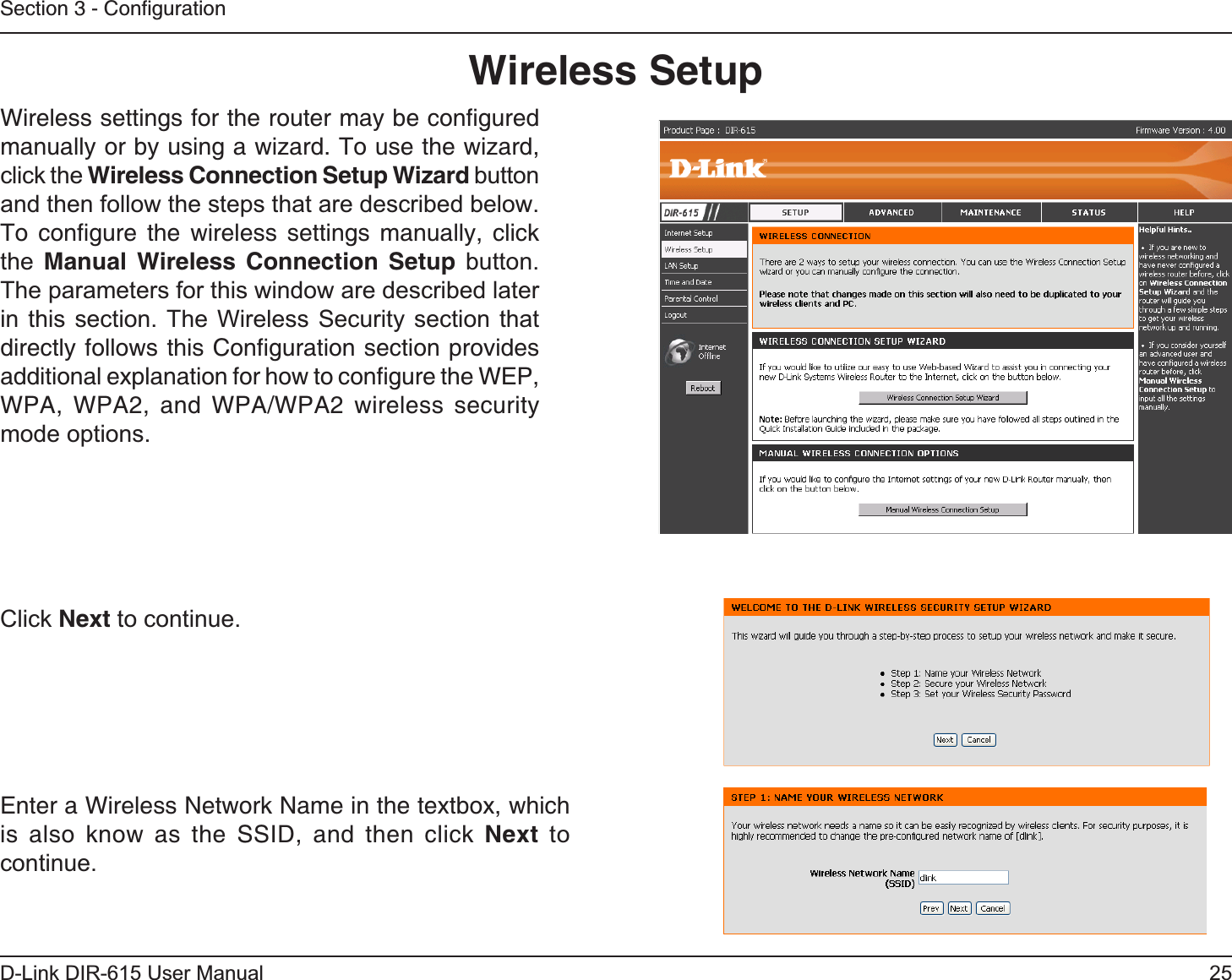 25D-Link DIR-615 User ManualSection 3 - ConﬁgurationWireless SetupWireless settings for the router may be conﬁgured manually or by using a wizard. To use the wizard, click the Wireless Connection Setup Wizard button and then follow the steps that are described below. To conﬁgure the wireless settings manually, click the Manual Wireless Connection Setup button. The parameters for this window are described later in this section. The Wireless Security section that directly follows this Conﬁguration section provides  additional explanation for how to conﬁgure the WEP, WPA, WPA2, and WPA/WPA2 wireless security mode options. Click Next to continue.Enter a Wireless Network Name in the textbox, which is also know as the SSID, and then click Next to continue.