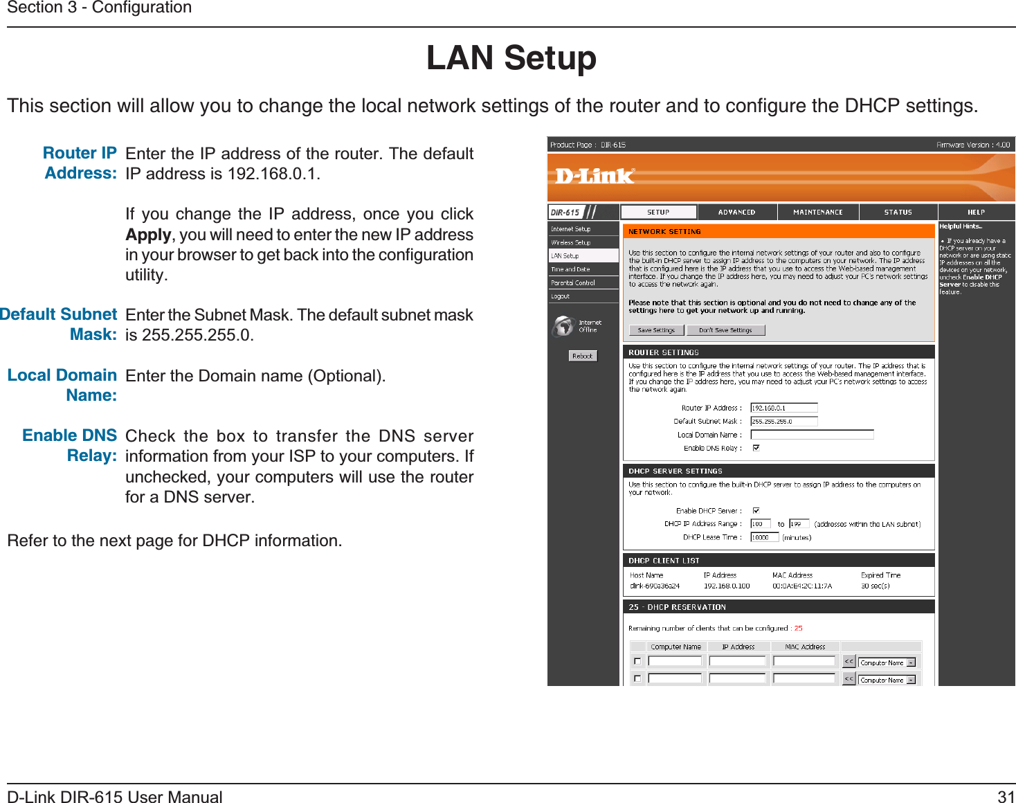 31D-Link DIR-615 User ManualSection 3 - ConﬁgurationThis section will allow you to change the local network settings of the router and to conﬁgure the DHCP settings.LAN SetupEnter the IP address of the router. The default IP address is 192.168.0.1.If you change the IP address, once you click Apply, you will need to enter the new IP address in your browser to get back into the conﬁguration utility.Enter the Subnet Mask. The default subnet mask is 255.255.255.0.Enter the Domain name (Optional).Check the box to transfer the DNS server information from your ISP to your computers. If unchecked, your computers will use the router for a DNS server.Router IPAddress:Default Subnet Mask:Local Domain Name:Enable DNS Relay:Refer to the next page for DHCP information.