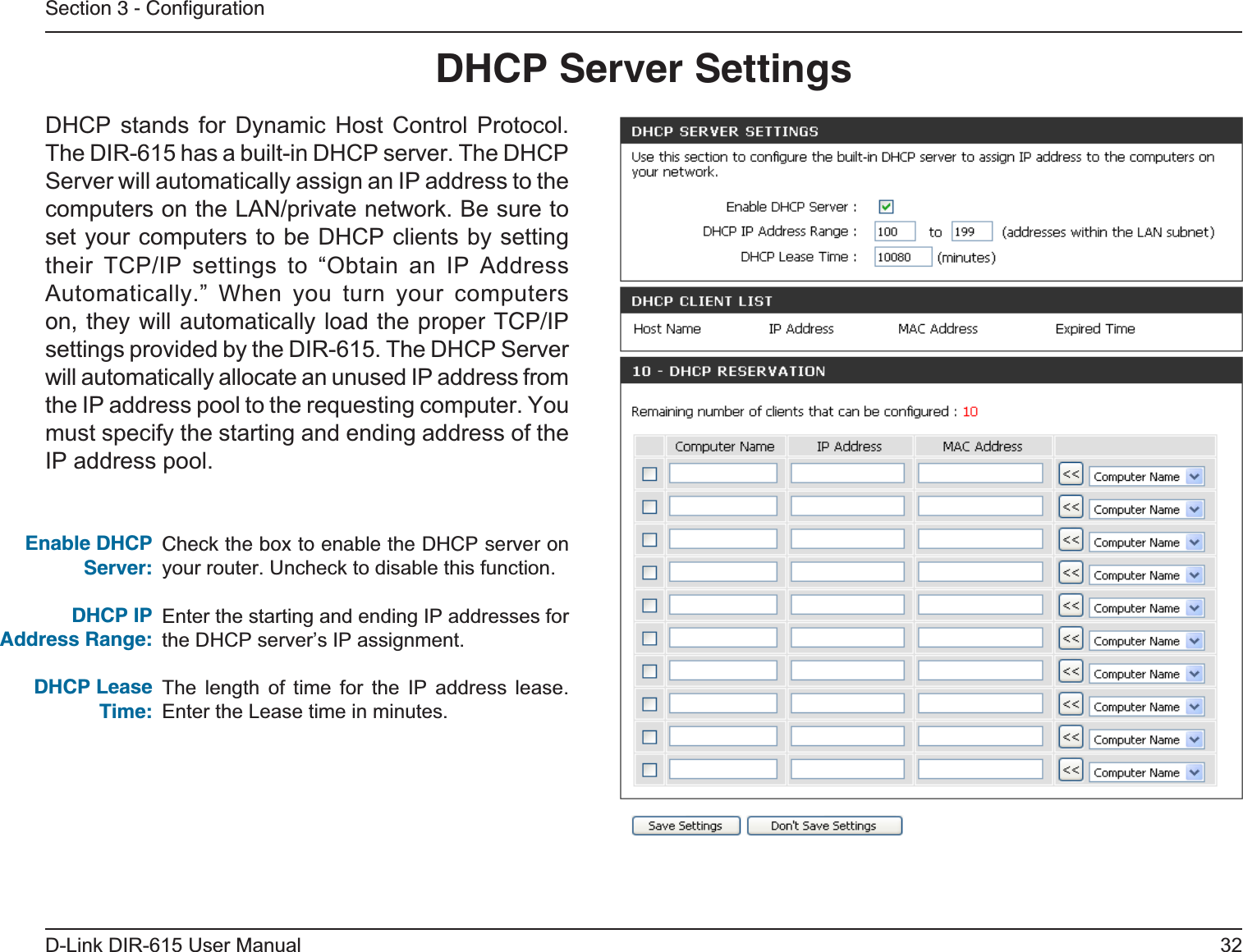 32D-Link DIR-615 User ManualSection 3 - ConﬁgurationCheck the box to enable the DHCP server on your router. Uncheck to disable this function.Enter the starting and ending IP addresses for the DHCP server’s IP assignment.The length of time for the IP address lease. Enter the Lease time in minutes.Enable DHCP Server:DHCP IPAddress Range:DHCP Lease Time:DHCP Server SettingsDHCP stands for Dynamic Host Control Protocol. The DIR-615 has a built-in DHCP server. The DHCP Server will automatically assign an IP address to the computers on the LAN/private network. Be sure to set your computers to be DHCP clients by setting their TCP/IP settings to “Obtain an IP Address Automatically.” When you turn your computers on, they will automatically load the proper TCP/IP settings provided by the DIR-615. The DHCP Server will automatically allocate an unused IP address from the IP address pool to the requesting computer. You must specify the starting and ending address of the IP address pool.