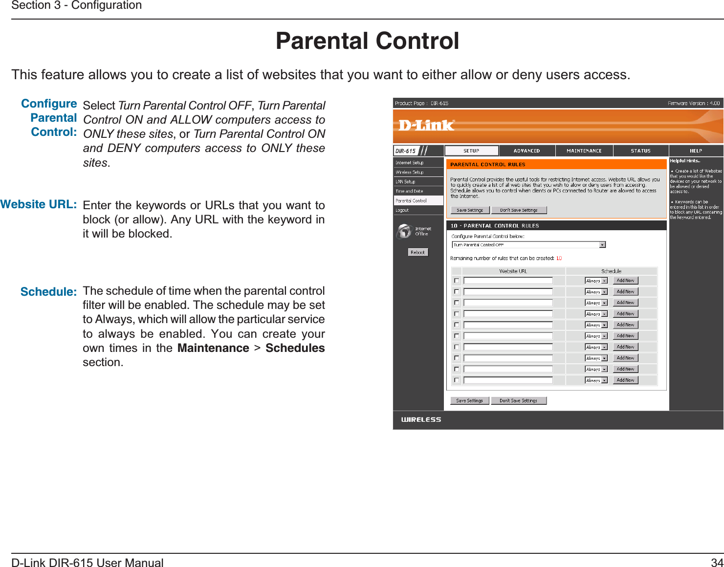 34D-Link DIR-615 User ManualSection 3 - ConﬁgurationThis feature allows you to create a list of websites that you want to either allow or deny users access.Parental ControlSelect Turn Parental Control OFF, Turn Parental Control ON and ALLOW computers access to ONLY these sites, or Turn Parental Control ON and DENY computers access to ONLY these sites.Enter the keywords or URLs that you want to block (or allow). Any URL with the keyword in it will be blocked.The schedule of time when the parental control ﬁlter will be enabled. The schedule may be set to Always, which will allow the particular service to always be enabled. You can create your own times in the Maintenance &gt; Schedulessection.Conﬁgure Parental Control:Website URL:Schedule: