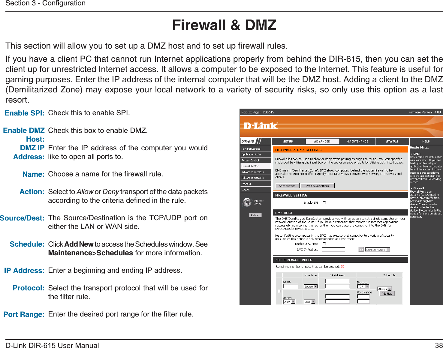 38D-Link DIR-615 User ManualSection 3 - ConﬁgurationFirewall &amp; DMZThis section will allow you to set up a DMZ host and to set up ﬁrewall rules.If you have a client PC that cannot run Internet applications properly from behind the DIR-615, then you can set the client up for unrestricted Internet access. It allows a computer to be exposed to the Internet. This feature is useful for gaming purposes. Enter the IP address of the internal computer that will be the DMZ host. Adding a client to the DMZ (Demilitarized Zone) may expose your local network to a variety of security risks, so only use this option as a last resort.Check this to enable SPI.Check this box to enable DMZ.Enter the IP address of the computer you would like to open all ports to.Choose a name for the ﬁrewall rule.Select to Allow or Deny transport of the data packets according to the criteria deﬁned in the rule. The Source/Destination is the TCP/UDP port on either the LAN or WAN side.Click Add New to access the Schedules window. See Maintenance&gt;Schedules for more information.Enter a beginning and ending IP address.Select the transport protocol that will be used for the ﬁlter rule.Enter the desired port range for the ﬁlter rule.Enable DMZ Host:DMZ IP Address:Name:Action:Source/Dest:Schedule:IP Address:Protocol:Port Range: Enable SPI:   
