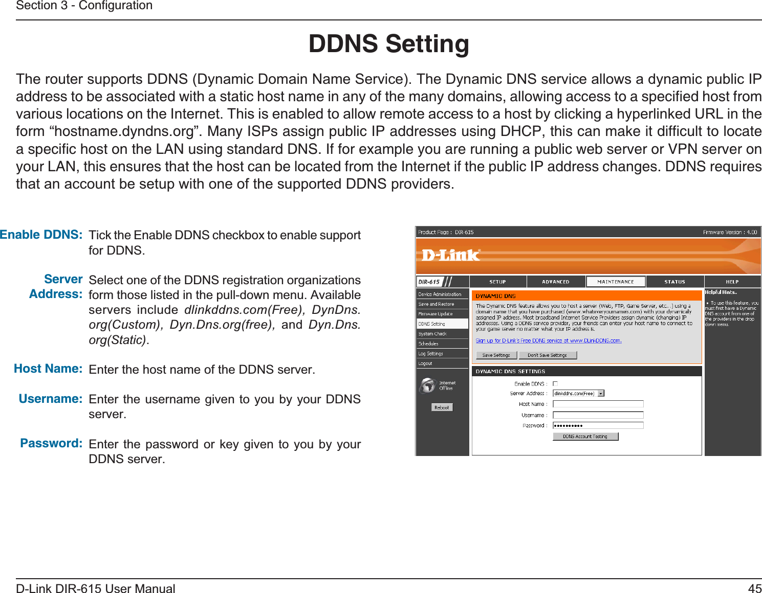 45D-Link DIR-615 User ManualSection 3 - ConﬁgurationDDNS SettingTick the Enable DDNS checkbox to enable support for DDNS.Select one of the DDNS registration organizations form those listed in the pull-down menu. Available servers include dlinkddns.com(Free), DynDns.org(Custom), Dyn.Dns.org(free), and Dyn.Dns.org(Static).Enter the host name of the DDNS server.Enter the username given to you by your DDNS server.Enter the password or key given to you by your DDNS server.Enable DDNS:Server Address:Host Name:Username:Password:The router supports DDNS (Dynamic Domain Name Service). The Dynamic DNS service allows a dynamic public IP address to be associated with a static host name in any of the many domains, allowing access to a speciﬁed host from various locations on the Internet. This is enabled to allow remote access to a host by clicking a hyperlinked URL in the form “hostname.dyndns.org”. Many ISPs assign public IP addresses using DHCP, this can make it difﬁcult to locate a speciﬁc host on the LAN using standard DNS. If for example you are running a public web server or VPN server on your LAN, this ensures that the host can be located from the Internet if the public IP address changes. DDNS requires that an account be setup with one of the supported DDNS providers.