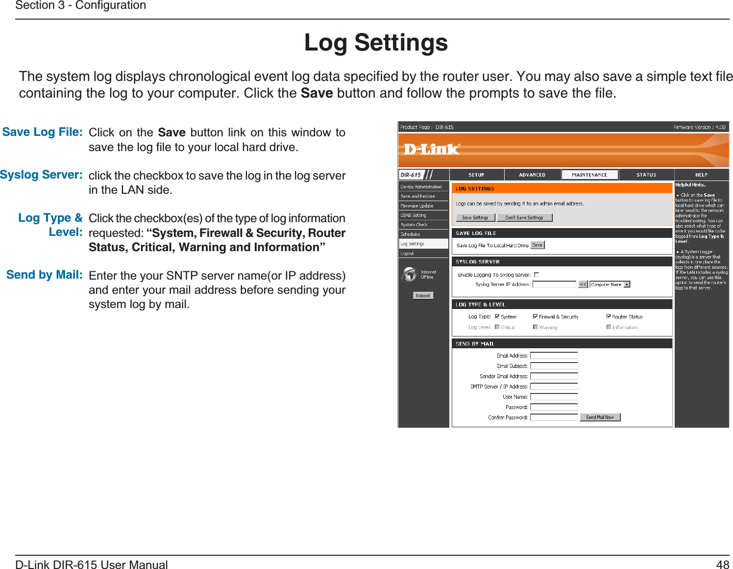 48D-Link DIR-615 User ManualSection 3 - ConﬁgurationLog SettingsClick on the Save button link on this window to save the log ﬁle to your local hard drive.click the checkbox to save the log in the log server in the LAN side.Click the checkbox(es) of the type of log information requested: “System, Firewall &amp; Security, Router Status, Critical, Warning and Information”Enter the your SNTP server name(or IP address) and enter your mail address before sending your system log by mail.Save Log File:Syslog Server:Log Type &amp; Level:Send by Mail:The system log displays chronological event log data speciﬁed by the router user. You may also save a simple text ﬁle containing the log to your computer. Click the Save button and follow the prompts to save the ﬁle.