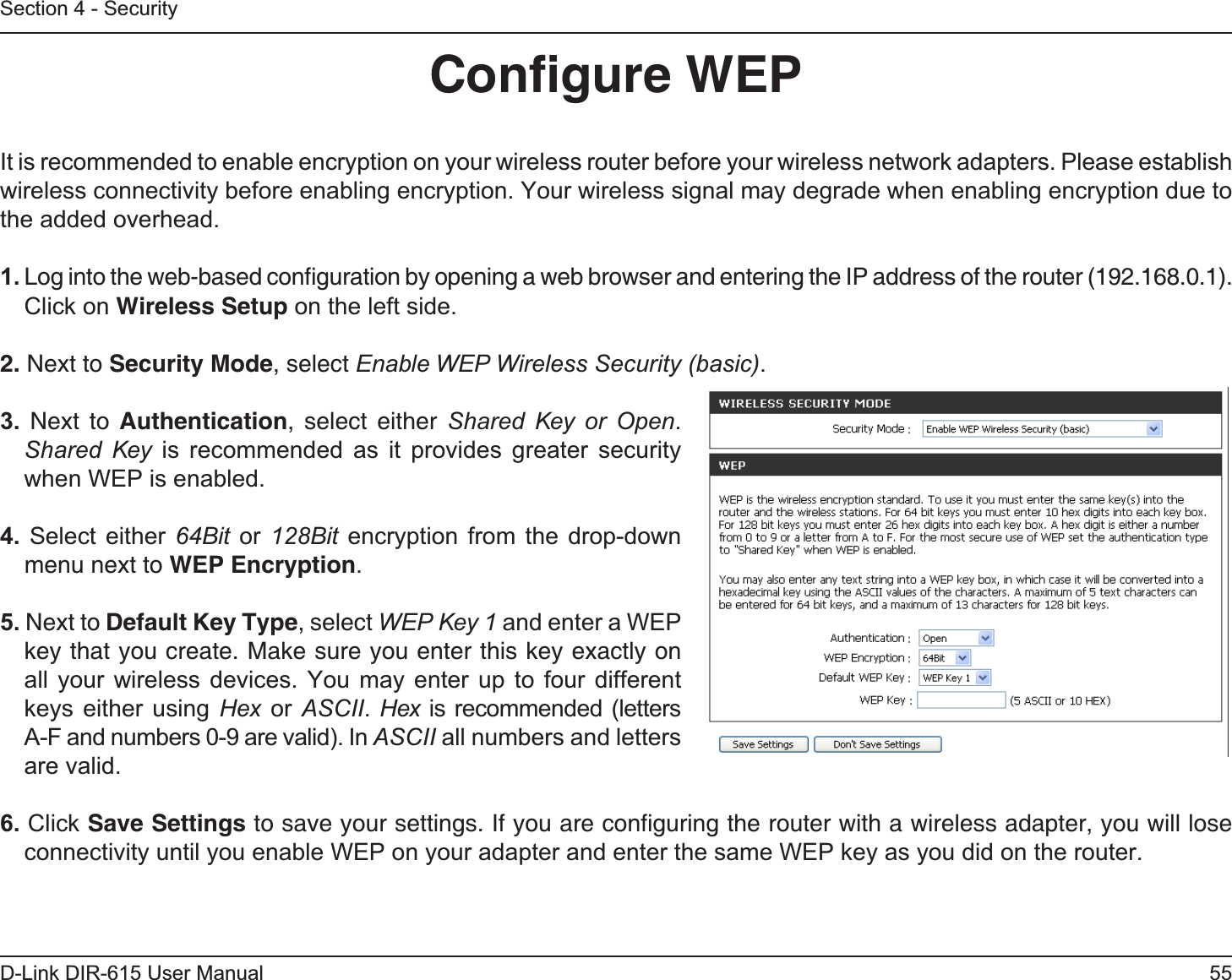 55D-Link DIR-615 User ManualSection 4 - SecurityConﬁgure WEPIt is recommended to enable encryption on your wireless router before your wireless network adapters. Please establish wireless connectivity before enabling encryption. Your wireless signal may degrade when enabling encryption due to the added overhead.1. Log into the web-based conﬁguration by opening a web browser and entering the IP address of the router (192.168.0.1).  Click on Wireless Setup on the left side.2. Next to Security Mode, select Enable WEP Wireless Security (basic).3. Next to Authentication, select either Shared Key or Open.Shared Key is recommended as it provides greater security when WEP is enabled.4. Select either 64Bit or 128Bit encryption from the drop-down menu next to WEP Encryption.5. Next to Default Key Type, select WEP Key 1 and enter a WEP key that you create. Make sure you enter this key exactly on all your wireless devices. You may enter up to four different keys either using Hex or ASCII.Hex is recommended (letters A-F and numbers 0-9 are valid). In ASCII all numbers and letters are valid.6. Click Save Settings to save your settings. If you are conﬁguring the router with a wireless adapter, you will lose connectivity until you enable WEP on your adapter and enter the same WEP key as you did on the router.