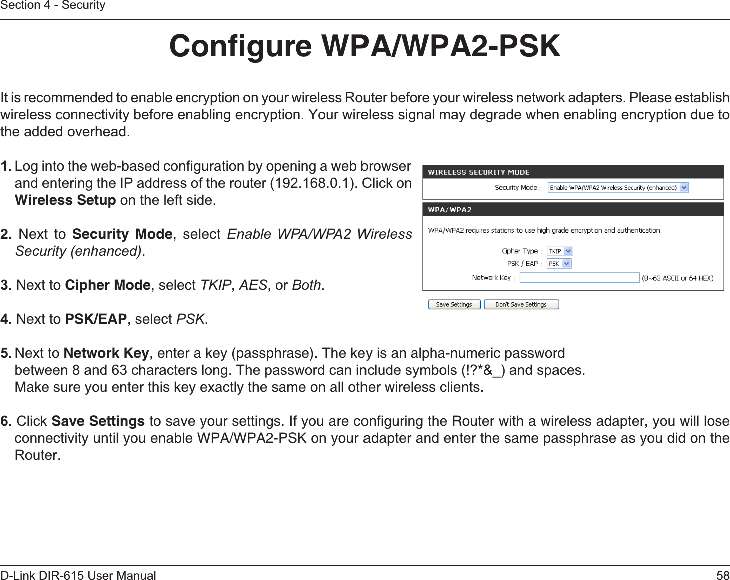 58D-Link DIR-615 User ManualSection 4 - SecurityConﬁgure WPA/WPA2-PSKIt is recommended to enable encryption on your wireless Router before your wireless network adapters. Please establish wireless connectivity before enabling encryption. Your wireless signal may degrade when enabling encryption due to the added overhead.1. Log into the web-based conﬁguration by opening a web browser and entering the IP address of the router (192.168.0.1). Click onWireless Setup on the left side.2. Next to Security Mode, select Enable WPA/WPA2 Wireless Security (enhanced).3. Next to Cipher Mode, select TKIP,AES,or Both.4. Next to PSK/EAP, select PSK.5. Next to Network Key, enter a key (passphrase). The key is an alpha-numeric passwordbetween 8 and 63 characters long. The password can include symbols (!?*&amp;_) and spaces. Make sure you enter this key exactly the same on all other wireless clients.6. Click Save Settings to save your settings. If you are conﬁguring the Router with a wireless adapter, you will lose connectivity until you enable WPA/WPA2-PSK on your adapter and enter the same passphrase as you did on the Router.