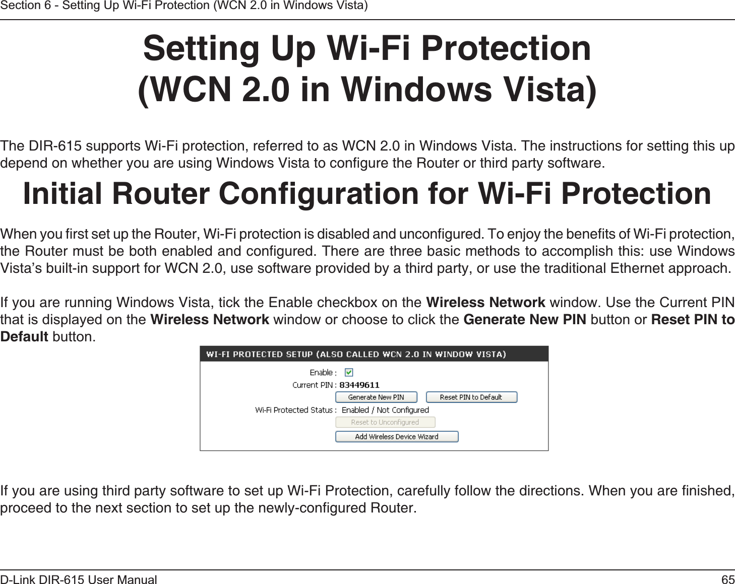 65D-Link DIR-615 User ManualSection 6 - Setting Up Wi-Fi Protection (WCN 2.0 in Windows Vista)Setting Up Wi-Fi Protection(WCN 2.0 in Windows Vista)The DIR-615 supports Wi-Fi protection, referred to as WCN 2.0 in Windows Vista. The instructions for setting this up depend on whether you are using Windows Vista to conﬁgure the Router or third party software.        Initial Router Conﬁguration for Wi-Fi ProtectionWhen you ﬁrst set up the Router, Wi-Fi protection is disabled and unconﬁgured. To enjoy the beneﬁts of Wi-Fi protection, the Router must be both enabled and conﬁgured. There are three basic methods to accomplish this: use Windows Vista’s built-in support for WCN 2.0, use software provided by a third party, or use the traditional Ethernet approach. If you are running Windows Vista, tick the Enable checkbox on the Wireless Network window. Use the Current PIN that is displayed on the Wireless Network window or choose to click the Generate New PIN button or Reset PIN to Default button. If you are using third party software to set up Wi-Fi Protection, carefully follow the directions. When you are ﬁnished, proceed to the next section to set up the newly-conﬁgured Router.