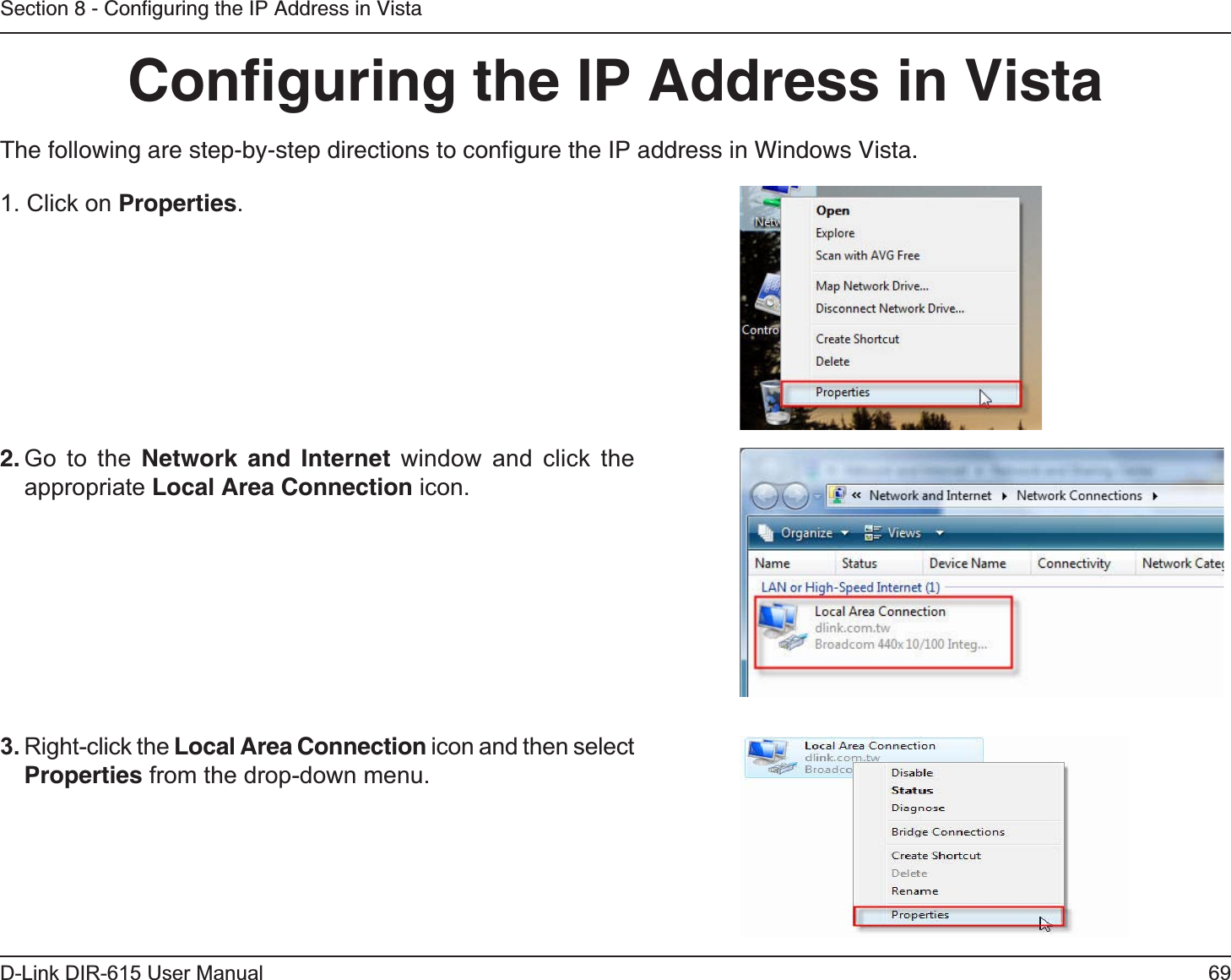 69D-Link DIR-615 User ManualSection 8 - Conﬁguring the IP Address in VistaConﬁguring the IP Address in VistaThe following are step-by-step directions to conﬁgure the IP address in Windows Vista.2. Go to the Network and Internet window and click the appropriate Local Area Connection icon. 1. Click on Properties.     3. Right-click the Local Area Connection icon and then select Properties from the drop-down menu. 