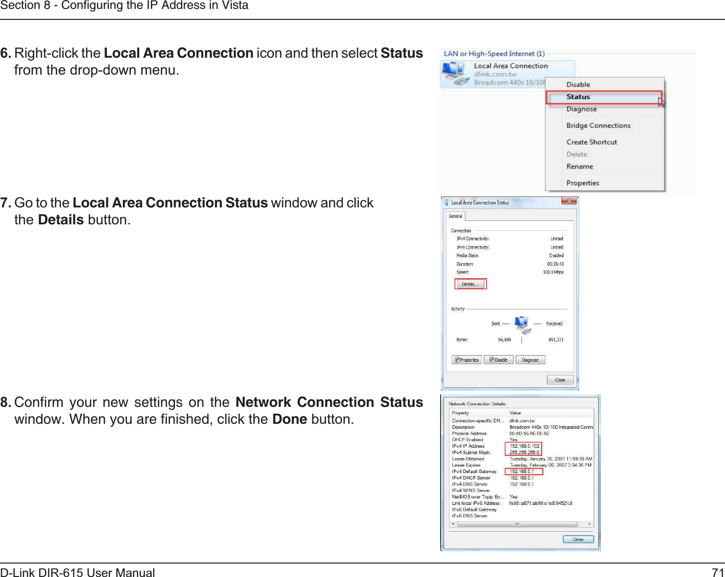 71D-Link DIR-615 User ManualSection 8 - Conﬁguring the IP Address in Vista6. Right-click the Local Area Connection icon and then select Statusfrom the drop-down menu. 7. Go to the Local Area Connection Status window and click the Details button. 8. Conﬁrm your new settings on the Network Connection Status window. When you are ﬁnished, click the Done button. 